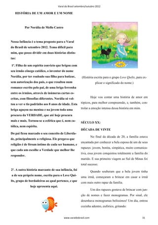 Varal do Brasil setembro/outubro 2012

   HISTÓRIA DE UM AMOR E UM NOME



           Por Norália de Mello Castro



Nossa Infância é o tema proposto para o Varal
do Brasil de setembro 2012. Tema difícil para
mim, que posso dividir em duas histórias distin-
tas:

1ª. Filha de um espírita convicto que brigou com
seu irmão cônego católico, o inventor do nome
Norália, por ter roubado sua filha para batizar,          (História escrita para o grupo Love Quilts, para ex-
sem autorização dos pais, o que resultou num                          plicar o significado do nome.)
romance escrito pelo pai, de uma briga ferrenha
entre os irmãos, através de inúmeras cartas es-
critas, com filosofias diferentes. Norália só vol-                 Hoje vou contar uma história de amor em

tou a ver o tio padrinho aos 8 anos de idade. Esta        tópicos, para melhor compreensão, e, também, con-

briga aguçou na menina e na jovem toda uma                trolar a emoção intensa dessa história em mim.

procura da VERDADE, que até hoje procura
mais e mais. Tornou-se a eclética que é, nem ca-
                                                          SÉCULO XX:
tólica, nem espírita.
                                                          DÉCADA DE VINTE
Do pai ficou marcado o seu conceito de Liberda-
                                                                   No final da década de 20, a família estava
de, principalmente a religiosa. Ele pregava que
                                                          encantada por conhecer a bela esposa de um de seus
religião é de fórum íntimo de cada ser humano, e
                                                          rapazes: jovem, bonita, simpática, muito comunica-
que cada um escolhe a Verdade que melhor lhe
                                                          tiva, essa jovem conquistou totalmente a família do
responder.
                                                          marido. E sua primeira viagem ao Sul de Minas foi
                                                          total sucesso.
2º. A outra história marcante de sua infância, foi
                                                                   Quando souberam que a bela jovem tinha
a de seu próprio nome, escrita para o Love Qui-
                                                          uma irmã, começaram a brincar em casar a irmã
lts, grupo de bordadeiras ao qual pertence, e que
                                                          com mais outro rapaz da família.
               hoje apresenta aqui.
                                                                   Um dos rapazes gostava de brincar com jun-
                                                          ção de nomes e fazer monogramas. Por sinal, ele
                                                          desenhava monogramas belíssimos! Um dia, entrou
                                                          cozinha adentro, eufórico, gritando:


                                           www.varaldobrasil.com                                           31
 
