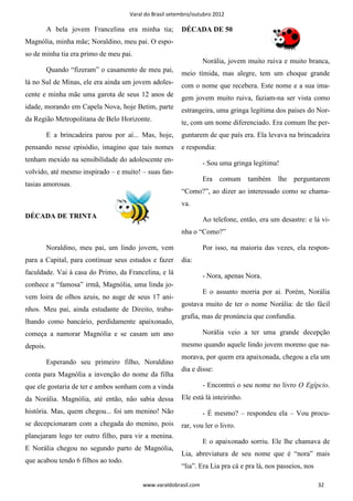 Varal do Brasil setembro/outubro 2012

          A bela jovem Francelina era minha tia;         DÉCADA DE 50
Magnólia, minha mãe; Noraldino, meu pai. O espo-
so de minha tia era primo de meu pai.
                                                                  Norália, jovem muito ruiva e muito branca,
          Quando “fizeram” o casamento de meu pai,       meio tímida, mas alegre, tem um choque grande
lá no Sul de Minas, ele era ainda um jovem adoles-       com o nome que recebera. Este nome e a sua ima-
cente e minha mãe uma garota de seus 12 anos de          gem jovem muito ruiva, faziam-na ser vista como
idade, morando em Capela Nova, hoje Betim, parte         estrangeira, uma gringa legítima dos países do Nor-
da Região Metropolitana de Belo Horizonte.               te, com um nome diferenciado. Era comum lhe per-
          E a brincadeira parou por aí... Mas, hoje,     guntarem de que país era. Ela levava na brincadeira
pensando nesse episódio, imagino que tais nomes          e respondia:
tenham mexido na sensibilidade do adolescente en-                 - Sou uma gringa legítima!
volvido, até mesmo inspirado – e muito! – suas fan-
                                                                  Era comum        também   lhe perguntarem
tasias amorosas.
                                                         “Como?”, ao dizer ao interessado como se chama-
                                                         va.
DÉCADA DE TRINTA                                                  Ao telefone, então, era um desastre: e lá vi-
                                                         nha o “Como?”

          Noraldino, meu pai, um lindo jovem, vem                 Por isso, na maioria das vezes, ela respon-
para a Capital, para continuar seus estudos e fazer      dia:
faculdade. Vai à casa do Primo, da Francelina, e lá               - Nora, apenas Nora.
conhece a “famosa” irmã, Magnólia, uma linda jo-
                                                                  E o assunto morria por ai. Porém, Norália
vem loira de olhos azuis, no auge de seus 17 ani-
                                                         gostava muito de ter o nome Norália: de tão fácil
nhos. Meu pai, ainda estudante de Direito, traba-
                                                         grafia, mas de pronúncia que confundia.
lhando como bancário, perdidamente apaixonado,
começa a namorar Magnólia e se casam um ano                       Norália veio a ter uma grande decepção
depois.                                                  mesmo quando aquele lindo jovem moreno que na-
                                                         morava, por quem era apaixonada, chegou a ela um
          Esperando seu primeiro filho, Noraldino
                                                         dia e disse:
conta para Magnólia a invenção do nome da filha
que ele gostaria de ter e ambos sonham com a vinda                - Encontrei o seu nome no livro O Egípcio.
da Norália. Magnólia, até então, não sabia dessa         Ele está lá inteirinho.
história. Mas, quem chegou... foi um menino! Não                  - É mesmo? – respondeu ela – Vou procu-
se decepcionaram com a chegada do menino, pois           rar, vou ler o livro.
planejaram logo ter outro filho, para vir a menina.
                                                                  E o apaixonado sorriu. Ele lhe chamava de
E Norália chegou no segundo parto de Magnólia,
                                                         Lia, abreviatura de seu nome que é “nora” mais
que acabou tendo 6 filhos ao todo.
                                                         “lia”. Era Lia pra cá e pra lá, nos passeios, nos

                                          www.varaldobrasil.com                                              32
 