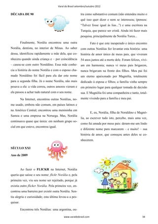 Varal do Brasil setembro/outubro 2012


DÉCADA DE 90                                              tra como substantivo comum (não entendeu muito o
                                                          quê isso quer dizer e nem se interessou; (pensou:
                                                          “Talvez fosse igual às lias...”) e uma escritora na
                                                          Turquia, que parece ser cristã. Ainda irá fazer mais
                                                          pesquisa, principalmente da Norália Turca...
          Finalmente, Norália encontrou uma outra                   Fato é que este inesperado e único encontro
Norália, dentista, no interior de Minas. Ao saber         com outras Norálias fez levantar esta história: uma
dessa, identificou rapidamente a mãe dela, que co-        história de amor único de meus pais, que viveram
nhecera quando ainda criança e – por coincidência         54 anos juntos até a morte dele. Foram felizes, vivi-
– casou-se com outro Noraldino. Essa mãe conhe-           am em harmonia; nunca vi meus pais brigarem,
cia a história do nome Norália e com o esposo cha-        nunca brigavam na frente dos filhos. Meu pai foi
mado Noraldino foi fácil para ela dar este nome           um eterno apaixonado por Magnólia, totalmente
para a segunda filha. Já o nome Norália, não mais         dedicado à esposa e filhos; a família vinha sempre
pesava a ela: a vida correu, outros amores vieram e       em primeiro lugar para qualquer tomada de decisão
ela passou a achar tudo natural com o seu nome.           sua. E Magnólia foi uma companheira e tanto, total-
          Na Internet, encontrou outras Norálias, no-     mente vivendo para a família e meu pai.
me usado, embora não comum, em países latinos e
na América Central; encontrou uma menininha em
                                                                    E, eu, Norália, filha de Noraldino e Magnó-
Samoa e uma empresa na Noruega. Mas, Norália
                                                          lia, ao escrever tudo isto, percebo, mais uma vez,
continuava quase que única: em nenhum grupo so-
                                                          como fui amada por meus pais: deram-me um lindo
cial em que esteve, encontrou igual.
                                                          e diferente nome para marcarem – e muito! – sua
                                                          história de amor, que começou antes deles se co-
                                                          nhecerem.

SÉCULO XXI

Ano de 2009



          Ao fazer o FLICKR na Internet, Norália
queria que saísse o seu nome: flickr Norália e, pela
primeira vez, viu seu nome ser rejeitado, porque já
existia outro flicker Norália. Pela primeira vez, en-
controu uma barreira por existir outra Norália. Sen-
tiu alegria e curiosidade; esta última levou-a a pes-
quisar.

          Encontrou três Norálias: uma argentina, ou-

                                            www.varaldobrasil.com                                          34
 