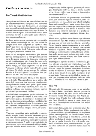 Varal do Brasil setembro/outubro 2012

                                                        sempre soube dividir o pouco que meu pai conse-
Confiança no meu pai                                    guia trazer para dentro de casa. E, assim, a gente
                                                        vivia, viveu e sobreviveu a todas as intempéries,
Por: Valdeck Almeida de Jesus                           mesmo as mais difíceis.
                                                        A união nos manteve um grupo coeso, marchando
                                                        junto, com o mesmo objetivo: sobreviver junto. Ho-
Meu pai era analfabeto e por isso trabalhava na ro-     je, cada um a seu modo, tenta levar adiante as lições
ça, derrubando madeira, carregando peso e servindo      daqueles tempos difíceis e quase insuportáveis. Atu-
de burro de carga para fazendeiros. A lembrança         almente eu patrocino pessoas que passam por situa-
que tenho dele era toda tarde chegando do trabalho,     ções semelhantes as que passei, e incentivo seres
cansado, com uma roupa surrada e suja de terra. Eu      humanos a se tornarem melhores, a se estabelece-
e minha irmã Valquíria ficávamos sentados na porta      rem no mundo, graças ao incentivo à leitura e à es-
esperando por ele, o Velho João, como chamáva-          crita.
mos o nosso saudoso pai.
                                                        Muitas vezes, apoio de outras formas, que não vem
De longe avistávamos e corríamos para encontrá-lo       ao caso relatar aqui. Mas a vida é isso, uma corrente
antes mesmo de ele chegar em casa. Nos bolsos ele       em que cada um tem uma importância e um valor.
sempre trazia balas, compradas na venda de "Seu         Se um fraqueja, o dever dos demais é se unir àquele
Júlio", que ficava no caminho para casa. Era uma        menos resistente para que ele prossiga e faça a cor-
festa. Eu e minha irmã ficávamos muito alegres          rente não se quebrar... Afinal, se um se perde o res-
com aquele presente de todos os dias.                   tante pode sucumbir junto. Então, não resta alterna-
Uma vez eu fiz alguma travessura da qual não me         tiva senão ser um corpo só, junto com todos os ou-
recordo e meu pai puxou o cinto para me dar uma         tros corpos... e seguir, sempre, num único objetivo,
surra. Eu estava na porta da frente, que tinha uma      qual seja o do bem comum.
escada de dois degraus para descer. De tanto medo       Em tempos de egoísmo e falta de solidariedade, pa-
de apanhar eu me joguei escada abaixo, caí e ralei      rece utópico se pensar em coletividade. Mas não
toda a barriga, que ficou sangrando. Meu pai disse      posso deixar o sonho dos meus pais se diluírem na
"vem, que eu não vou te bater mais". Confiei no que     falta de crença das pessoas, nem posso desanimar
ele disse e fui até ele, que me pegou e fez carinhos.   diante de mentiras e falsidades. Meu objetivo na
Esta foi a lição que aprendi, a confiar no meu pai.     vida é muito maior do que curtir momentos e ter
Quando ele dizia uma coisa, ele cumpria.                prazer fugaz. Penso para a eternidade e planejo mi-
Nossa vida foi muito dura, difícil, de falta de comi-   nha vida pensando num horizonte cada vez mais
da e de tudo. Mas aprendemos que a vitória não          real. O horizonte da vida eterna, do amor e da paz.
vem fácil, sem uma luta, sem um planejamento.
Meu pai era um lutador e esta garra a gente apren-
deu logo cedo. Em tempo de chuva, nossa casa alu-       MEU PAI
gada se enchia de água e éramos obrigados a correr      Meu pai, João Alexandre de Jesus, era um trabalha-
para nos abrigar na casa de vizinhos.                   dor braçal. Pouco eu sei dele, somente que nasceu
A solidariedade entre pessoas que necessitam até do     em Santo Antônio de Jesus, cidade localizada no
básico para sobreviver sempre é mais forte. Mas         recôncavo baiano. Dali ele partiu para Jequié, co-
aprendemos que não é somente nos momentos difí-         nhecida como Cidade Sol, onde conheceu minha
ceis que devemos ser companheiros e solidários. No      mãe Paula Almeida de Jesus e se casou. Antes, po-
dia a dia, até nas horas alegres, devemos estar jun-    rém, ele já tinha esposado outra mulher, com a qual
tos, somando, compartilhando, dividindo, oportuni-      teve seis filhos.
zando a cada irmão ou amigo a vencer, ser vitorio-      Um homem firme, rude, mas ao mesmo tempo hu-
so.                                                     mano e carinhoso. Muitas saudades do meu velho...
Viver em comunidade exige dedicação e planeja-          O que me consola é que as lições que ele me passou
mento, sempre. Assim, cada um somando o pouco           jamais serão esquecidas. Ele foi um exemplo de ho-
que tem, vai construindo, tecendo uma sociedade         nestidade, perseverança e persistência. Apesar de
mais justa e mais igualitária, menos preconceituosa     não ter condições de estudar, incentivou quando eu
e menos segregadora. A união eu aprendi dentro de       fui para a escola. O sonho dele e de minha mãe,
casa, quando a pouca comida era dividida por todos,     Paula Almeida de Jesus, também falecida, era que
para que nenhum ficasse com fome... Minha mãe           os filhos trilhassem um caminho menos árduo na
                                                        vida.
                                          www.varaldobrasil.com                                         35
 