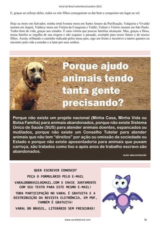 Varal do Brasil setembro/outubro 2012

E, graças ao esforço deles, todos os oito filhos conseguiram se dar bem e conquistar um lugar ao sol.


Hoje eu moro em Salvador, minha irmã Ivonete mora em Santo Amaro da Purificação, Valquíria e Vivaldo
moram em Jequié, Valdecy mora em Vitória da Conquista e Valdir, Valmir e Vitório moram em São Paulo.
Todos bem de vida, graças aos estudos. É uma vitória que poucas famílias alcançam. Mas, graças a Deus,
nossa família se orgulha de sua origem e não esquece o passado, exemplo para nosso futuro e de nossos
filhos. Assim, trilhando o caminho indicado pelos meus pais, sigo em frente e incentivo a tantos quantos eu
encontro pela vida a estudar e a lutar por seus sonhos.




                  QUER ESCREVER CONOSCO?
             PEÇA O FORMULÁRIO PELO E-MAIL
   VARALDOBRASIL@GMAIL.COM E ENVIE JUNTAMENTE
      COM SEU TEXTO PARA ESTE MESMO E-MAIL!
   TODA PARTICIPAÇÃO NO VARAL É GRATUITA E A
  DISTRIBUIÇÃO DA REVISTA ELETRÔNCIA, EM PDF,
               TAMBÉM É GRATUITA!
    VARAL DO BRASIL, LITERÁRIO SEM FRESCURAS!


                                          www.varaldobrasil.com                                         36
 