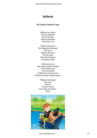 Varal do Brasil setembro/outubro 2012




          Infância

 Por Sarah Venturim Lasso


      Infância tem cheiro
       De terra molhada
        Pé de moleque
       Pipoca quentinha
        Feita pela vovó

      Infância tem gosto
    De brigadeiro de panela
           De chuva
       Bolinho de chuva
         Em dia cinza
      Correndo frenético
       Com pé no chão

       Infância tem cor
  Que chega a pintar a língua
      Com pirulito azul
       Tem cor de fruta
  Colhida de cima da árvore
Ouvindo mamãe mandar descer!

     Infância tem tempo
          De correr
           Dormir
       E fazer o dever
    Tem tempo de acabar...
            Poxa!




     www.varaldobrasil.com              37
 