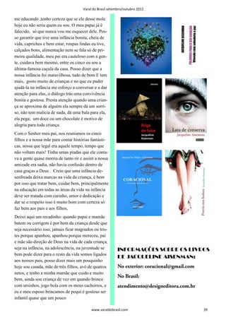 Varal do Brasil setembro/outubro 2012

me educando ,tenho certeza que se ele desse mole
hoje eu não seria quem eu sou. O meu papai já é
falecido, só que nunca vou me esquecer dele. Pos-
so garantir que tive uma infância bonita, cheia de
vida, caprichos e bem estar, roupas lindas eu tive,
calçados bons, alimentação nem se fala só de pri-
meira qualidade, meu pai era cauteloso com a gen-
te, cuidava bem mesmo, entre os cinco eu sou a
última-famosa caçula da casa. Posso dizer que a
nossa infância foi maravilhosa, tudo de bom E tem
mais, gosto muito de crianças e no que eu puder
ajudá-la na infância me esforço a conversar e a dar
atenção para elas, o diálogo trás uma convivência
bonita e gostosa. Presta atenção quando uma crian-
ça se aproxima de alguém ela sempre dá um sorri-
so, não tem malícia de nada, dá uma bala para ela,
ela pega; um doce ou um chocolate é motivo de
alegria para toda criança.
Com o Senhor meu pai, nos reuníamos os cinco
filhos e a nossa mãe para contar histórias fantásti-
cas, nossa que legal era aquele tempo, tempo que
não voltam mais! Tinha umas piadas que ele conta-
va a gente quase morria de tanto rir e assim a nossa
amizade era sadia, não havia confusão dentro de
casa graças a Deus . Creio que uma infância de-
senfreada deixa marcas na vida da criança, é bem
por isso que tratar bem, cuidar bem, principalmente
na educação em todas as áreas da vida na infância
deve ser tratada com carinho, amor e dedicação e
dar se o respeito isso é muito bom com certeza só
faz bem aos pais e aos filhos,
Deixo aqui um recadinho: quando papai e mamãe
batem ou corrigem é por bem da criança desde que
seja necessário isso, jamais ficar magoados ou tris-
tes porque apanhou, apanhou porque mereceu, pai
e mãe são direção de Deus na vida de cada criança,
seja na infância, na adolescência, na juventude se         INFORMAÇÕES SOBRE OS LIVROS
bem pode dizer para o resto da vida somos ligados
                                                           DE JACQUELINE AISENMAN:
aos nossos pais, posso dizer mais um pouquinho
hoje sou casada, mãe de três filhos, avó de quatros        No exterior: coracional@gmail.com
netos, e tenho a minha mamãe que cuido e muito
                                                           No Brasil:
bem, ainda sou criança de vez em quando brinco
com ursinhos, jogo bola com os meus cachorros, e           atendimento@designeditora.com.br
eu e meu esposo brincamos de pequi é gostoso ser
infantil quase que um pouco

                                           www.varaldobrasil.com                               39
 