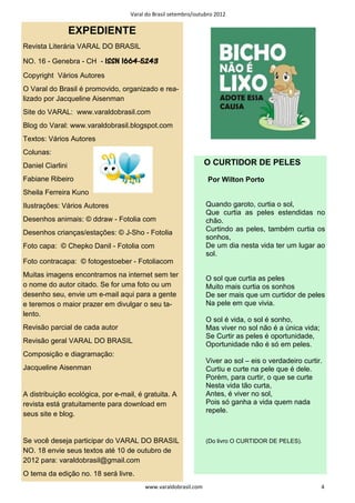 Varal do Brasil setembro/outubro 2012


                  EXPEDIENTE
Revista Literária VARAL DO BRASIL

                             1664-
NO. 16 - Genebra - CH - ISSN 1664-5243
Copyright Vários Autores
O Varal do Brasil é promovido, organizado e rea-
lizado por Jacqueline Aisenman
Site do VARAL: www.varaldobrasil.com
Blog do Varal: www.varaldobrasil.blogspot.com
Textos: Vários Autores
Colunas:
Daniel Ciarlini                                                 O CURTIDOR DE PELES
Fabiane Ribeiro                                                  Por Wilton Porto
Sheila Ferreira Kuno
Ilustrações: Vários Autores                                     Quando garoto, curtia o sol,
                                                                Que curtia as peles estendidas no
Desenhos animais: © ddraw - Fotolia com                         chão.
                                                                Curtindo as peles, também curtia os
Desenhos crianças/estações: © J-Sho - Fotolia
                                                                sonhos,
Foto capa: © Chepko Danil - Fotolia com                         De um dia nesta vida ter um lugar ao
                                                                sol.
Foto contracapa: © fotogestoeber - Fotoliacom
Muitas imagens encontramos na internet sem ter
                                                                O sol que curtia as peles
o nome do autor citado. Se for uma foto ou um                   Muito mais curtia os sonhos
desenho seu, envie um e-mail aqui para a gente                  De ser mais que um curtidor de peles
e teremos o maior prazer em divulgar o seu ta-                  Na pele em que vivia.
lento.
                                                                O sol é vida, o sol é sonho,
Revisão parcial de cada autor                                   Mas viver no sol não é a única vida;
                                                                Se Curtir as peles é oportunidade,
Revisão geral VARAL DO BRASIL
                                                                Oportunidade não é só em peles.
Composição e diagramação:
                                                                Viver ao sol – eis o verdadeiro curtir.
Jacqueline Aisenman                                             Curtiu e curte na pele que é dele.
                                                                Porém, para curtir, o que se curte
                                                                Nesta vida tão curta,
A distribuição ecológica, por e-mail, é gratuita. A             Antes, é viver no sol,
revista está gratuitamente para download em                     Pois só ganha a vida quem nada
                                                                repele.
seus site e blog.


Se você deseja participar do VARAL DO BRASIL                    (Do livro O CURTIDOR DE PELES).
NO. 18 envie seus textos até 10 de outubro de
2012 para: varaldobrasil@gmail.com
O tema da edição no. 18 será livre.
                                        www.varaldobrasil.com                                          4
 