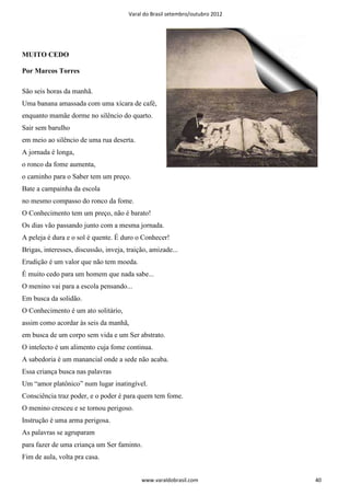 Varal do Brasil setembro/outubro 2012




MUITO CEDO

Por Marcos Torres

São seis horas da manhã.
Uma banana amassada com uma xícara de café,
enquanto mamãe dorme no silêncio do quarto.
Sair sem barulho
em meio ao silêncio de uma rua deserta.
A jornada é longa,
o ronco da fome aumenta,
o caminho para o Saber tem um preço.
Bate a campainha da escola
no mesmo compasso do ronco da fome.
O Conhecimento tem um preço, não é barato!
Os dias vão passando junto com a mesma jornada.
A peleja é dura e o sol é quente. É duro o Conhecer!
Brigas, interesses, discussão, inveja, traição, amizade...
Erudição é um valor que não tem moeda.
É muito cedo para um homem que nada sabe...
O menino vai para a escola pensando...
Em busca da solidão.
O Conhecimento é um ato solitário,
assim como acordar às seis da manhã,
em busca de um corpo sem vida e um Ser abstrato.
O intelecto é um alimento cuja fome continua.
A sabedoria é um manancial onde a sede não acaba.
Essa criança busca nas palavras
Um “amor platônico” num lugar inatingível.
Consciência traz poder, e o poder é para quem tem fome.
O menino cresceu e se tornou perigoso.
Instrução é uma arma perigosa.
As palavras se agruparam
para fazer de uma criança um Ser faminto.
Fim de aula, volta pra casa.


                                            www.varaldobrasil.com              40
 
