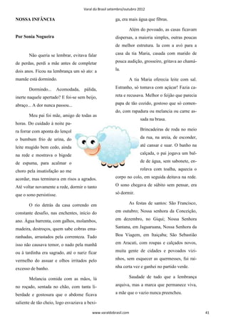 Varal do Brasil setembro/outubro 2012

NOSSA INFÂNCIA                                          ga, era mais água que fibras.

                                                                Além do povoado, as casas ficavam
Por Sonia Nogueira                                      dispersas, a maioria simples, outras poucas
                                                        de melhor estrutura. Ia com a avó para a

       Não queria se lembrar, evitava falar             casa da tia Maria, casada com marido de

de perdas, perdi a mãe antes de completar               pouca audição, grosseiro, gritava ao chamá-

dois anos. Ficou na lembrança um só ato: a              la.

mamãe está dormindo.                                            A tia Maria oferecia leite com sal.

       Dormindo...    Acomodada,      pálida,           Estranho, só tomava com açúcar! Fazia ca-

inerte naquele apertado? E foi-se sem beijo,            reta e recusava. Melhor o feijão que parecia

abraço... A dor nunca passou...                         papa de tão cozido, gostoso que só comen-
                                                        do, com rapadura ou melancia ou carne as-
       Meu pai foi mãe, amigo de todas as
                                                                       sada na brasa.
horas. Do cuidado à noite pa-
ra forrar com aponta do lençol                                         Brincadeiras de roda no meio

o bumbum frio de urina, do                                             da rua, na areia, de esconder,

leite mugido bem cedo, ainda                                           até cansar e suar. O banho na

na rede e mostrava o bigode                                            calçada, o pai jogava um bal-

de espuma, para acalmar o                                              de de água, sem sabonete, en-

choro pela insatisfação ao me                                          rolava com toalha, aquecia o

acordar, mas terminava em risos a agrados.              corpo no colo, em seguida deitava na rede.

Até voltar novamente a rede, dormir o tanto             O sono chegava de súbito sem pensar, era

que o sono persistisse.                                 só dormir.

       O rio detrás da casa correndo em                         As festas de santos: São Francisco,

constante desafio, nas enchentes, início do             em outubro; Nossa senhora da Conceição,

ano. Água barrenta, com galhos, molambos,               em dezembro, no Giqui; Nossa Senhora

madeira, destroços, quem sabe cobras ema-               Santana, em Jaguaruana, Nossa Senhora da

ranhadas, arrastados pela correnteza. Tudo              Boa Viagem, em Itaiçaba; São Sebastião

isso não causava temor, o nado pela manhã               em Aracati, com roupas e calçados novos,

ou à tardinha era sagrado, até o nariz ficar            muita gente de cidades e povoados vizi-

vermelho do assuar e olhos irritados pelo               nhos, sem esquecer as quermesses, fui rai-

excesso de banho.                                       nha certa vez e ganhei no partido verde.

       Melancia comida com as mãos, lá                          Saudade de tudo que a lembrança

no roçado, sentada no chão, com tanta li-               arquiva, mas a marca que permanece viva,

berdade e gostosura que o abdome ficava                 a mãe que o vazio nunca preencheu.

saliente de tão cheio, logo esvaziava a bexi-

                                          www.varaldobrasil.com                                         41
 