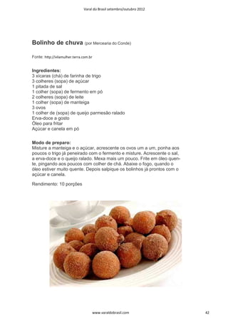 Varal do Brasil setembro/outubro 2012




Bolinho de chuva (por Mercearia do Conde)

Fonte: hƩp://vilamulher.terra.com.br


Ingredientes:
3 xícaras (chá) de farinha de trigo
3 colheres (sopa) de açúcar
1 pitada de sal
1 colher (sopa) de fermento em pó
2 colheres (sopa) de leite
1 colher (sopa) de manteiga
3 ovos
1 colher de (sopa) de queijo parmesão ralado
Erva-doce a gosto
Óleo para fritar
Açúcar e canela em pó


Modo de preparo:
Misture a manteiga e o açúcar, acrescente os ovos um a um, ponha aos
poucos o trigo já peneirado com o fermento e misture. Acrescente o sal,
a erva-doce e o queijo ralado. Mexa mais um pouco. Frite em óleo quen-
te, pingando aos poucos com colher de chá. Abaixe o fogo, quando o
óleo estiver muito quente. Depois salpique os bolinhos já prontos com o
açúcar e canela.

Rendimento: 10 porções




                                       www.varaldobrasil.com              42
 