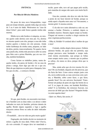 Varal do Brasil setembro/outubro 2012

                   INFÂNCIA                             tecido, quem sabe, teve até que pagar pelo tecido,
                                                        pois manchas de sangue não saem com muita facili-
                                                        dade.
         Por Rita de Oliveira Medeiros
                                                              Esta dor, contudo, não deve ter sido tão forte
                                                        a ponto de me fazer desistir de bordar, porque eu
      De posse do meu novo brinquedinho, viajei         ainda repeti a façanha mais uma vez! Novamente, o
para um tempo distante, quando tinha algo em torno      mesmo grito! A mesma correria.
de 3 ou 4 anos de idade. Morávamos na “casa da                E ela não teve outra alternativa a não ser, me
dona Celina”, para onde fomos quando minha mãe          ensinar a bordar. Primeiro, o cordonê, depois os
morreu.                                                 bordados maiores. Durante algum tempo eu bordei.
      Minha nova mãe bordava à máquina, no mes-         Cheguei até mesmo a receber o elogio máximo de
mo quarto onde dormia com meu pai. Eu, dormia           uma virginiana perfeccionista:
no mesmo quarto com eles, porque a casa não tinha       - Olha só, Roldão! O cordonê dela é melhor do que
muitos quartos e éramos em oito pessoas. Ainda          o meu!
tenho lembrança da minha cama, pequena, ao lado
                                                              Contudo, minha alegria durou pouco. Embora
da deles, porém, transversalmente. No quarto, havia
                                                        adorasse bordar, ela quase não me permitia, seja
uma janela alta, minha mãe precisava subir na cama
                                                        porque precisava estar bordando o tempo todo,
para falar com a prima Maninha, que era sua vizi-
                                                        eram muitas encomendas, seja porque as linhas
nha, também bordadeira.
                                                        eram sempre muito caras, e mesmo que eu pedisse
      Como faziam os trabalhos juntas, numa da-         as sobras, ela nunca as dava, porque dizia que ia
quelas tardes, ela parou de bordar e foi na casa da     precisar!
prima e amiga, fazer algo que não sei o que era.
                                                              Mas, ainda acho que ela teve mesmo foi ciú-
Mais do que depressa eu pulei para a banqueta, lem-
                                                        mes! Do seu bordado, daquela arte tão preciosa, que
bro que era alta.... e comecei a bordar.
                                                        ela fazia tão bem. Como estava sempre junto com
                                                        ela, ouvia embevecida, as suas conversas com a pri-
                                                        ma, a Maninha, sobre como fazer, o que fazer,
                                                        quando fazer! Era um universo fascinante! Trans-
                                                        formar um pedaço de pano em algo tão bonito de se
                                                        ver! E os jogos de cama, em bordado Richillieu,
                                                        então? E os bichinhos, tão mimosos ficavam, nos
                                                        enxovais de bebê que elas faziam? Ninguém borda-
                                                        va como aquelas duas!
                                                        - Qués ver, Maria, fais assim, ó!
       Só que, para bordar, era necessário movimen-
tar o bastidor com as duas mãos e eu deixei o dedo
indicador no meio do bastidor, próximo demais da
agulha. Bordei alguns segundos e logo a agulha
traiçoeira entrou firme na unha do dedo indicador
direito
- Ô manhêêê.... deve ter sido um grito muito agudo!
       Engraçado, não lembro da dor no momento de
retirar a agulha do meu dedo. Pobre mãe! Chovia,
ela veio correndo. O sangue deve ter manchado o

                                         www.varaldobrasil.com                                         43
 