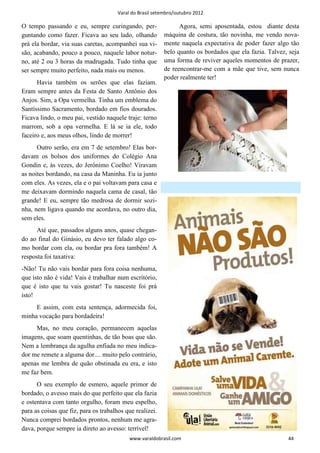 Varal do Brasil setembro/outubro 2012

O tempo passando e eu, sempre curingando, per-                   Agora, semi aposentada, estou diante desta
guntando como fazer. Ficava ao seu lado, olhando           máquina de costura, tão novinha, me vendo nova-
prá ela bordar, via suas caretas, acompanhei sua vi-       mente naquela expectativa de poder fazer algo tão
são, acabando, pouco a pouco, naquele labor notur-         belo quanto os bordados que ela fazia. Talvez, seja
no, até 2 ou 3 horas da madrugada. Tudo tinha que          uma forma de reviver aqueles momentos de prazer,
ser sempre muito perfeito, nada mais ou menos.             de reencontrar-me com a mãe que tive, sem nunca
                                                           poder realmente ter!
      Havia também os serões que elas faziam.
Eram sempre antes da Festa de Santo Antônio dos
Anjos. Sim, a Opa vermelha. Tinha um emblema do
Santíssimo Sacramento, bordado em fios dourados.
Ficava lindo, o meu pai, vestido naquele traje: terno
marrom, sob a opa vermelha. E lá se ia ele, todo
faceiro e, aos meus olhos, lindo de morrer!
      Outro serão, era em 7 de setembro! Elas bor-
davam os bolsos dos uniformes do Colégio Ana
Gondin e, às vezes, do Jerônimo Coelho! Viravam
as noites bordando, na casa da Maninha. Eu ia junto
com eles. As vezes, ela e o pai voltavam para casa e
me deixavam dormindo naquela cama de casal, tão
grande! E eu, sempre tão medrosa de dormir sozi-
nha, nem ligava quando me acordava, no outro dia,
sem eles.
      Até que, passados alguns anos, quase chegan-
do ao final do Ginásio, eu devo ter falado algo co-
mo bordar com ela, ou bordar pra fora também! A
resposta foi taxativa:
-Não! Tu não vais bordar para fora coisa nenhuma,
que isto não é vida! Vais é trabalhar num escritório,
que é isto que tu vais gostar! Tu nasceste foi prá
isto!
     E assim, com esta sentença, adormecida foi,
minha vocação para bordadeira!
     Mas, no meu coração, permanecem aquelas
imagens, que soam quentinhas, de tão boas que são.
Nem a lembrança da agulha enfiada no meu indica-
dor me remete a alguma dor.... muito pelo contrário,
apenas me lembra de quão obstinada eu era, e isto
me faz bem.
      O seu exemplo de esmero, aquele primor de
bordado, o avesso mais do que perfeito que ela fazia
e ostentava com tanto orgulho, foram meu espelho,
para as coisas que fiz, para os trabalhos que realizei.
Nunca comprei bordados prontos, nenhum me agra-
dava, porque sempre ia direto ao avesso: terrível!
                                            www.varaldobrasil.com                                        44
 