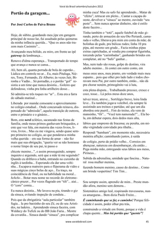 Varal do Brasil setembro/outubro 2012

Portão da garagem...                                       minha cuca! Mas eu safo fui aprendendo... Matar de
                                                           “efeito”, retrucar em pleito... Cantar a caçapa do
                                                           oeste, devolver a “sinuca” ao mestre, ouvindo “seu
Por José Carlos de Paiva Bruno                             peste”... Sem nunca apostar dinheiro, não é estilo
                                                           deste faceiro...
                                                           Tinha também o “totó”, aquele futebol de mão gi-
Hoje, de súbito, guardando meu jipe em garagem             rando, perto do armazém do seu Oto Periardi, cama-
principal de nosso lar, fui assaltado pelas quimeras       rada o velho, liberava pra mim em conta da mãe; de
da minha infância querida... “Que os anos não tra-         bolinhas de gude, pra búlicas rudes; linha 10 pra
zem mais Casimiro”...                                      pipa, até mesmo um grude... Fazia minhas pipas
Avançando meu bólido, eu miro, em frente ao ipê            extras caprichadas, aí vendia pra comprar figurinha,
gateway da lembrança...                                    torcendo pelas “carimbadas”, ganhando brindes em
                                                           completar, até no “bafo” ganhar...
Renovo d'alma esperança... Transportado do tempo
que avança e nunca se cansa...                             Mas, nem tudo são rosas, golpe do destino, vira
                                                           adulto menino... Já contei em outro conto, em
Ali, bem ali, quanta porrada de bola de capotão...
Lúdica em controle no ar... Eu, mais Pitaluga, Nié-        meus onze anos, meu pranto, em verdade mais meu
res, Tony, Fernando, Zé Alberto; às vezes Jair, Bi-        espanto... pois que olhei pro lado lado e todos cho-
ronha e Vadão... Só porradão, e o portão “gol” re-         ravam meu Pai, por outro também, então... não dá
sistiu a um time que nunca desistiu... Goleiro que         pra chorar neném, primogênito vai à luta,
defendesse, vinha pra linha artilheiro desse...            esta plena disputa... Trabalhando precoce, cresce e
Só admitia-se três toques no “ar”... Esta era a farra      coce, tosse... Lá pelos meus doze anos,
do sábado matinal...                                       talvez treze, atreve... Sortilégio breve, loira linda
Liberada por mamãe consoante o aproveitamento              leve... Eu também jogava voleibol, ela sempre lá
no colégio estadual... Onde concursado reinava, dis-       assistindo aos treinos e partidas; até que um dia
pensado do “admissão”, aquela transição de outrora,        abordou este pueril... Fim do treino, ela vem de
entre o primário e o ginásio...                            mansinho, “Oi”... “Você tem namorada?”... Ela be-
                                                           la, em debutar espera, dois dedos mais alta,
Bom, este nerd eclético, sacaneado nas festas de
família, onde meus primos ganhavam brinquedos, e           lábios que empresto de Iracema; eu peralta, em mi-
este que voz fala, em maioria das vezes livros, li-        nha virgindade convidado pra ribalta...
vros, livros... Mas eu me vingava, sendo quase sem-        Respondi “hamham”, em momento não, necessária
pre primeiro no colégio, ao que ponderava minha            mentira aflição; caminhando juntos, à saída
velha querida – em sua forma de amar – não fez
mais que sua obrigação, “queria ver se não honrasse        do colégio, perto de prédio velho... Correios em
o nome limpo de seu pai, te passo o                        abençoar, natureza em desembaraçar, ela então...
                                                           Pega minha mão, entregando seus lábios aos meus,
chicote menino...”, e assim prosseguindo, sempre           Pirineus...
inquieto e arguindo, será que a mãe tá me seguindo?
Quando eu driblava a babá, entrando no cursinho de         Subida da adrenalina, umidade que fascina... Natu-
inglês à tardinha... Esperando ela dar uma volti-          ral rosa mulher menina,
nha... Escapava matreiro para o fliperama de vidro e       fazendo homem menino, causo do destino... Como
suas mágicas cinco bolas de aço... Eu traço, na            um brinde vespertino! Tim Tim...
coincidência de final, ou na habilidade na moral...
hehehe... Botar meu nome no recorde do eletrome-
cânico prazer... Por vezes flagrado em “tilt”... aiai...   Sou sempre assim, aprendiz de mim... Preste mun-
O “coro” comia...                                          dão afora, menino sem demora...
Eu nunca desistia... Me lavava na pia, tirando o giz       Sistemático amigo leal, respirando travessuras, nun-
da sinuca, evitando inspeção de conduta...                 ca amarguras... Bem dizia Paulo Freire...
Pois que da obrigatória “aula particular” também           É caminhando que se faz o caminho! Porque feli-
fugia... Ia pro barzinho do seu Zé, ou do seu Aristi-      cidade é assim, poder olhar pra trás,
des, na ladeira... Aprendendo sinuca faceira, com
                                                           construindo a virtude em frente, porque a vida é
Waldecy do Tufick ou do BB João Faria... Mestre
                                                           chapa quente... Mas há portão que “guente”!
da covardia... Sinuca dando “sinuca”, pra complicar

                                            www.varaldobrasil.com                                             45
 