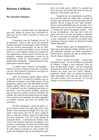 Varal do Brasil setembro/outubro 2012

                                                        havia me levado para o desfile. Eu respondi que
Retorno à infância                                      fora o meu pai, pois minha mãe ficara em casa cui-
                                                        dando dos meus irmãos mais novos.
                                                               Enquanto isso, na concentração, as professo-
Por Josselene Marques
                                                        ras já haviam dado por minha falta e avisado ao
                                                        meu pai, que começou a me procurar pelas ruas ad-
                                                        jacentes. Devido à ajuda do meu “anjo salvador”,
                                                        não teve muita dificuldade para me encontrar. Foi a
                                                        minha sorte, pois até que ele foi muito compreensi-
       Este ano a Semana Santa foi superespecial        vo comigo (fez apenas um pequeno sermão – a fim
para mim. Depois de muitos anos, reencontrei al-        de que eu entendesse o risco que corri. Como res-
guém que me fez voltar à memória os meus seis           posta, asseverei a ele que isso jamais se repetiria.
anos de idade.                                          Por fim, a travessura foi relevada). Nosso encontro
                                                        se deu, exatamente, na lateral de um prédio onde,
        O momento exato do flashback foi um “30         atualmente, funciona o Banco do Brasil da Avenida
de Setembro”. Todos os anos, nesse dia, declarado       Alberto Maranhão.
feriado municipal em homenagem à data da liberta-
ção dos escravos mossoroenses no ano de 1883,                   Minutos depois, após ser abraçada pelos co-
acontecem os tradicionais desfiles cívicos. Como de     legas que se preocuparam comigo, desfilei com ale-
praxe, eu e mais algumas centenas de crianças fo-       gria redobrada: primeiro, por poder representar a
mos representar as nossas escolas. No local de con-     minha escola e, segundo, por não ter entrado para a
centração, enquanto esperávamos a nossa vez de          lista de crianças desaparecidas.
desfilarmos, acabei me impacientando e resolvi
                                                               Rever a querida Tia Ceição – a quem serei
passear pelas imediações – atitude da qual me arre-
                                                        eternamente grata – me fez relembrar esse episódio
pendi poucos minutos depois.
                                                        da infância e chegar a uma conclusão: Deus me
       A cidade estava bastante movimentada –           ama e protege desde sempre – não me envergonho
lotada de turistas. Centenas de pessoas se desloca-     de professar a minha fé. De mais a mais, como nada
vam em várias direções à procura de um lugar me-        acontece por acaso, com esse "susto", aprendi a
lhor para assistirem ao desfile.                        prudenciar. Desde então, na medida do possível,
        Após me distanciar apenas alguns metros,        tenho procurado evitar tudo que seja passível de
de repente, eu me vi cercada de estranhos, que ca-      erro, dor ou dano e, por isso mesmo, vivo em paz
minhavam em grupos e com relativa pressa. Eu era        comigo e com as pessoas que me cercam.
pequenota e andava com certa dificuldade em meio
àqueles adultos. Houve vezes que, por pouco, não
fui “atropelada” por eles. Justamente por tentar es-
quivar-me e sair ilesa dessa multidão, afastei-me
mais do que devia e perdi o ponto de referência. Na
verdade, não conhecia bem aquele trecho da cidade.
Conscientizei-me do tamanho da minha imprudên-
cia quando constatei que havia me perdido dos
meus pares.
        De olhos arregalados, a ponto de chorar, se-
gui em frente, mesmo sem saber qual seria o meu
destino. Nesse momento de aflição, fiz o que é pe-
culiar a toda pessoa que tem fé: pedi a ajuda de
Deus e, como por milagre, surgiu na minha frente
um rosto conhecido: o de Tia Ceição (Maria da
Conceição Silva) – a professora das minhas irmãs.
Corri ao seu encontro e pedi que me ajudasse a vol-
tar para a concentração. Sorrindo, ela me disse para
ficar calma e concordou em me conduzir ao local
de onde jamais eu deveria ter saído sozinha. En-
quanto nos dirigíamos para lá, ela perguntou quem

                                          www.varaldobrasil.com                                        46
 