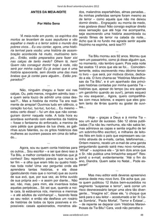 Varal do Brasil setembro/outubro 2012

              ANTES DA MEIA-NOITE                dos, malandros espertalhões, almas penadas...
                                                 As minhas preferidas sempre foram mesmo as
                                                 de terror – como aquela que não me deixou
                    Por Hélio Sena               dormir direito... Engraçado: eu morria de medo,
                                                 mas gostava disso! Não consigo explicar direito
                                                 essa sensação que até hoje me acompanha,
                                                 seja escrevendo uma história assombrada ou
        “À meia-noite em ponto, os espíritos dos vendo filmes de terror na calada da noite...
mortos se levantam de suas sepulturas e vão Acho que lá no fundo me agrada sentir aquele
espalhar o medo e o terror sobre o mundo dos friozinho na espinha, será isso?!?
pobres vivos... Eu vou contar, agora, uma histó-
ria terrível para vocês; uma história de assom-                             ...
bração acontecida há muito, muitíssimo tem-
                                                         Tia Bilu morreu aos 92 anos. Morreu que
po... Então, estão preparados para fazer xixi
                                                 nem um passarinho, como já disse alguém que,
nas calças de tanto medo? Olhem lá, hem!
                                                 no momento, não lembro quem. Pois esta noite
Quem não conseguir dormir hoje à noite, não
                                                 faz exatos 13 anos que ela se foi... Coinciden-
será por minha culpa! Eu já avisei que é uma
                                                 temente, estou escrevendo meu décimo tercei-
história apavorante, sem dúvida uma das mais
                                                 ro livro – que será, por motivos óbvios, dedica-
brabas que já contei para alguém... Estão pre-
                                                 do a ela. O livro chama-se “Histórias Maravilho-
parados?”
                                                 sas da Tia Bilu”, e é um apanhado das princi-
                           ...                   pais histórias contadas por minha querida Tia –
        Não, ninguém chegou a fazer xixi nas histórias que, apesar do tempo (eu era apenas
calças. Ou, pelo menos, ninguém admitiu isso – um garotinho quando as ouvi!), jamais esqueci
e quem seria louco de admitir uma coisa des- ou vou esquecer... Agora, quero compartilhá-
sas?!... Mas a história da minha Tia era real- las com meus leitores, e espero que eles gos-
mente de arrepiar! Ouvimos tudo em silêncio, o tem tanto de lê-las quanto eu gostei de ouvi-
coração tuc-tuc, tuc-tuc, tuc-tuc... Eu mesmo – las...
estou certo disso! – fui um dos que não conse-                                 ...
guiram dormir naquela noite. A toda hora eu
                                                             Hoje – graças a Deus e à minha Tia –
acordava sonhando com elementos da história
                                                     sou um autor de sucesso. São 12 obras publi-
– fosse o fantasma do enforcado, a menina de
                                                     cadas (Tia não leu nenhuma, ela não sabia ler,
cara pálida que gostava da lua cheia, as gali-
                                                     mas admirava as capas e sentia orgulho de ter
nhas azuis falantes, ou os gritos histéricos das
                                                     um sobrinho-filho escritor), e milhares de leito-
mulheres ao ouvirem passos em cima do telha-
                                                     res fiéis em todo o país que expressam seu ca-
do...
                                                     rinho através de e-mails, cartas, telefonemas...
                          ...                        Ontem mesmo, recebi um e-mail de uma garota
       Agora, sou eu quem conta histórias para       perguntando quando sairá meu novo romance,
os outros... Sou escritor – e sei que devo isso à    “Afinal” – suspirava ela – “já tem dois anos que
Tia Bilu, a melhor contadora de histórias que já     o Sr. não publica uma linhazinha sequer!” Res-
conheci! Seu repertório parecia que nunca ia         pondi o e-mail, evidentemente: “Até o fim do
ter fim – e olha que eram três ou quatro histó-      ano, Diandra. Quem sabe no Natal... Pode es-
rias toda noite! Uma vez perguntei onde ela          perar!”
aprendera tantas histórias, e ela disse                                        ...
(gesticulando mais que o normal) que as ouvira
                                                            Mas meu editor está deveras apreensivo
de sua avó, que, por sua vez, as tinha ouvido
                                                     acerca deste meu novo livro. Ele acha que, pa-
de sua própria avó – e assim por diante... Não
                                                     ra quem publicou 12 títulos bem-sucedidos no
sei, não, mas, para mim, ela inventava todas
                                                     segmento “suspense e terror”, será correr um
aquelas peripécias... Só sei que, quando a noi-
                                                     risco desnecessário lançar uma obra tão diver-
te caía, lá estávamos nós, meninos e meninas
                                                     gente... “Imagine só”, disse ele, “o choque que
– e até adultos da vizinhança! –, fazendo festa
                                                     será para o seu leitor – acostumado a ler ‘A Ca-
ao seu redor; e então ela desfiava um rosário
                                                     sa Sombria’, ‘Pacto Mortal’, ‘Terror e Êxtase’...
de histórias de todos os tipos possíveis e im-
                                                     – de repente se deparar com ‘Histórias Maravi-
possíveis: casais apaixonados, monstros ala-
                                                     lhosas da Tia Bilu’! Cara, você não percebe o

                                       www.varaldobrasil.com                                      48
 
