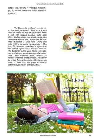 Varal do Brasil setembro/outubro 2012

perigo, não, Fontana?!” “Aderbal, meu ami-
go, eu preciso correr este risco!”, respondi
sorrindo...


                         ...


        “Tia Bilu, onde você estiver, este no-
vo livro será para você... Para você e para
mim! Se meus leitores não gostarem, fazer
o quê, né? Depois escrevo outro para
eles... Ando mesmo com umas ideias para
um novo romance, que, a princípio, se cha-
mará ‘Calafrios à Meia-Noite’. Acho que
esta história promete, de verdade!... Mas
isso, Tia, é intento para daqui a alguns me-
ses, talvez alguns anos; sei que ainda te-
nho bastante tempo pela frente, sou ape-
nas um homem a meio caminho da maturi-
dade... Por enquanto, estou vivendo as
nossas histórias maravilhosas, revivendo
as noites felizes da minha infância ao seu
lado... E tudo isso, Tia, pode acreditar –
está me fazendo um bem danado!...”




                                      www.varaldobrasil.com              49
 