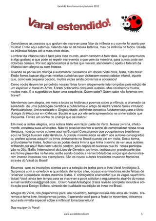 Varal do Brasil setembro/outubro 2012




Convidamos as pessoas que gostam de escrever para falar da infância e o convite foi aceito por
muitos! Então aqui estamos, falando não só da Nossa Infância, mas da infância de todos. Desde
as infâncias felizes até a mais triste delas.
Lembrar da infância não é fácil para todo mundo, assim também é falar dela. O que para muitos
é algo gostoso e que pode se repetir escrevendo o que vem da memória, para outros pode ser
doloroso demais. Por isto agradecemos a tantos que vieram, atenderam o apelo e falaram da
infância com alegria ou com tristeza.
Quando se pensa em criança é automático: pensamos em doces! Vida doce, festa, tudo doce!
Então fomos buscar algumas receitas culinárias que visitassem nosso paladar infantil, aquele
que, como um pequeno pecado, muitas vezes ainda provamos e adoramos!
Como vocês devem ter percebido nossas férias foram alegremente interrompidas pela edição de
um especial, o Varal do Amor. Foram publicados cinquenta autores. Mas recebemos muitos,
muitos mais. E a sugestão de fazer uma sequência. Quem sabe? Quem sabe não faremos em
breve?

Atendemos com alegria, em meio a todas as histórias e poemas sobre a infância, o chamado da
seriedade de uma publicação científica e publicamos o artigo de André Valério Sales intitulado
Particularidade, Universalidade e Singularidade: definindo conceitos fundamentais para a Meto-
dologia da Pesquisa em Ciências Sociais e que por ele será apresentado na universidade que
frequenta. Talvez um sonho de criança que se realiza!

Em meio a tantas alegrias, uma notícia triste vem fazer parte do Varal. Nossa Livraria, infeliz-
mente, encerrou suas atividades. Não foi possível manter o sonho de comercializar nossa nova
literatura, nossos novos autores aqui na Europa! Constatamos que pouquíssimos brasileiros
aqui na Suíça buscam esta literatura. A grande maioria ainda se atém aos autores consagrados
ou prefere apenas adquirir os livros diretamente no Brasil quando vai em visita. Desta forma,
profundamente tristes, fechamos as portas desta livraria que tinha o sonho de ver seus autores
brilhando por aqui! Mas nem tudo foi perdido, pois depois do sucesso que foi nossa participa-
ção no 26o. Salão Internacional do Livro de Genebra, os livros, cedidos por grande parte dos
escritores presentes na livraria, estão sendo doados a várias bibliotecas suíças que demonstra-
ram imenso interesse nos exemplares. São os novos autores brasileiros cruzando fronteiras
através do Varal do Brasil!

Estamos com as inscrições abertas para a seleção de textos para o livro Varal Antológico 3.
Surpresos com a variedade e quantidade de textos a ler, nossos examinadores estão felizes de
observar a qualidade destes mesmos textos. E começamos a lamentar que as vagas sejam limi-
tadas! Você ainda tem tempo para se inscrever e pode solicitar o regulamento através do nosso
e-mail varaldobrasil@gmail.com . O livro Varal Antológico 3 terá revisão completa incluída e edi-
toração pela Design Editora, símbolo de qualidade na edição de livros no Brasil.

Amigos do Varal, nos preparamos para, em novembro, festejar nossos três anos de revista. Tra-
remos o tema livre, festejaremos juntos. Esperando você para a festa de novembro, deixamos
aqui esta revista especial sobre a infância! Uma boa leitura!

Sua equipe do Varal
                                      www.varaldobrasil.com                                   5
 