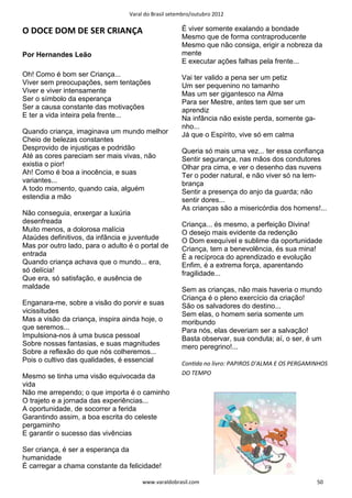 Varal do Brasil setembro/outubro 2012

O DOCE DOM DE SER CRIANÇA                             É viver somente exalando a bondade
                                                      Mesmo que de forma contraproducente
                                                      Mesmo que não consiga, erigir a nobreza da
Por Hernandes Leão                                    mente
                                                      E executar ações falhas pela frente...
Oh! Como é bom ser Criança...                         Vai ter valido a pena ser um petiz
Viver sem preocupações, sem tentações                 Um ser pequenino no tamanho
Viver e viver intensamente                            Mas um ser gigantesco na Alma
Ser o símbolo da esperança                            Para ser Mestre, antes tem que ser um
Ser a causa constante das motivações                  aprendiz
E ter a vida inteira pela frente...                   Na infância não existe perda, somente ga-
                                                      nho...
Quando criança, imaginava um mundo melhor             Já que o Espírito, vive só em calma
Cheio de belezas constantes
Desprovido de injustiças e podridão                   Queria só mais uma vez... ter essa confiança
Até as cores pareciam ser mais vivas, não             Sentir segurança, nas mãos dos condutores
existia o pior!                                       Olhar pra cima, e ver o desenho das nuvens
Ah! Como é boa a inocência, e suas                    Ter o poder natural, e não viver só na lem-
variantes...                                          brança
A todo momento, quando caia, alguém                   Sentir a presença do anjo da guarda; não
estendia a mão                                        sentir dores...
                                                      As crianças são a misericórdia dos homens!...
Não conseguia, enxergar a luxúria
desenfreada                                           Criança... és mesmo, a perfeição Divina!
Muito menos, a dolorosa malícia                       O desejo mais evidente da redenção
Ataúdes definitivos, da infância e juventude          O Dom exequível e sublime da oportunidade
Mas por outro lado, para o adulto é o portal de       Criança, tem a benevolência, és sua mina!
entrada                                               É a recíproca do aprendizado e evolução
Quando criança achava que o mundo... era,             Enfim, é a extrema força, aparentando
só delícia!                                           fragilidade...
Que era, só satisfação, e ausência de
maldade                                               Sem as crianças, não mais haveria o mundo
                                                      Criança é o pleno exercício da criação!
Enganara-me, sobre a visão do porvir e suas           São os salvadores do destino...
vicissitudes                                          Sem elas, o homem seria somente um
Mas a visão da criança, inspira ainda hoje, o         moribundo
que seremos...                                        Para nós, elas deveriam ser a salvação!
Impulsiona-nos à uma busca pessoal                    Basta observar, sua conduta; aí, o ser, é um
Sobre nossas fantasias, e suas magnitudes             mero peregrino!...
Sobre a reflexão do que nós colheremos...
Pois o cultivo das qualidades, é essencial            ConƟda no livro: PAPIROS D'ALMA E OS PERGAMINHOS
                                                      DO TEMPO
Mesmo se tinha uma visão equivocada da
vida
Não me arrependo; o que importa é o caminho
O trajeto e a jornada das experiências...
A oportunidade, de socorrer a ferida
Garantindo assim, a boa escrita do celeste
pergaminho
E garantir o sucesso das vivências

Ser criança, é ser a esperança da
humanidade
É carregar a chama constante da felicidade!

                                       www.varaldobrasil.com                                      50
 