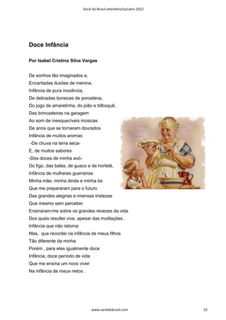 Varal do Brasil setembro/outubro 2012




Doce Infância

Por Isabel Cristina Silva Vargas


De sonhos tão imaginados e,
Encantadas ilusões de menina,
Infância de pura inocência,
De delicadas bonecas de porcelana,
Do jogo de amarelinha, do pião e bilboquê,
Das brincadeiras na garagem
Ao som de inesquecíveis músicas
De anos que se tornaram dourados
Infância de muitos aromas
-De chuva na terra seca-
E, de muitos sabores
-Dos doces de minha avó-
Do figo, das balas, de guaco e de hortelã,
Infância de mulheres guerreiras
Minha mãe, minha dinda e minha tia
Que me prepararam para o futuro
Das grandes alegrias e imensas tristezas
Que mesmo sem perceber
Ensinaram-me sobre os grandes revezes da vida
Dos quais resultei viva, apesar das mutilações .
Infância que não retorna
Mas, que recordei na infância de meus filhos
Tão diferente da minha
Porém , para eles igualmente doce
Infância, doce período de vida
Que me ensina um novo viver
Na infância de meus netos .




                                 www.varaldobrasil.com              52
 