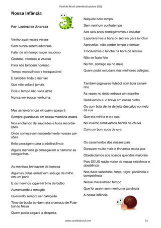Varal do Brasil setembro/outubro 2012

Nossa Infância
                                                   Naquele belo tempo

Por Lenival de Andrade                             Sem nenhum contratempo
                                                   Aos seis anos começávamos a estudar

Venho aqui nestes versos                           Esperávamos a hora do recreio para lanchar

Sem nunca serem adversos                           Aproveitar, não perder tempo e brincar

Falar de um tempo super saudoso                    Trocávamos o lanche na hora do recreio

Gostoso, vitorioso e vistoso                       Não se fazia feio

Para nós também honroso                            No fim, começo ou no meio

Tempo maravilhoso e inesquecível                   Quem podia estudava nos melhores colégios.

E também lindo e incrível
Que não voltará jamais                             Também jogava-se futebol com bola canari-
                                                   nho
Pois o tempo não volta atrás
                                                   Às vezes no dedo entrava um espinho
Nunca em época nenhuma.
                                                   Deitávamos e o tirava em nosso ninho
                                                   Ou com bola dente de leite descalço no meio
Mas as lembranças ninguém apagará                  da rua

Sempre guardadas em nossa memória estará           Que era minha e era sua

Nos enchendo de saudades e boas recorda-           No inverno tomávamos banho na chuva
ções
                                                   Com um bom suco de uva.
Onde começavam inocentemente nossas pai-
xões
Bela passagem para a adolescência                  Os casamentos dos nossos pais

Alguns meninos já começavam a namorar as           Duravam muito mais e tínhamos muita paz
coleguinhas.                                       Obedecíamos aos nossos queridos maiorais
                                                   Pois DEUS razão maior da nossa existência e
As meninas brincavam de boneca                     obediência

Algumas delas enrolavam sabugo de milho            Nos dava sabedoria, força, vigor, paciência e
em um pano                                         competência

E os meninos jogavam time de botão                 Nesse maravilhoso tempo

Aumentando a emoção                                Que foi assim sem nenhuma ganância

Querendo sempre ser campeão                        A nossa infância.

Time de botão também era chamado de Fute-
bol de Mesa
Quem podia pagava a despesa.

                                     www.varaldobrasil.com                                   53
 