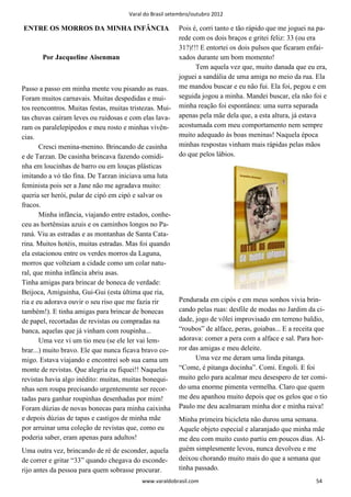 Varal do Brasil setembro/outubro 2012

ENTRE OS MORROS DA MINHA INFÂNCIA                        Pois é, corri tanto e tão rápido que me joguei na pa-
                                                         rede com os dois braços e gritei feliz: 33 (ou era
                                                         31?)!!! E entortei os dois pulsos que ficaram enfai-
       Por Jacqueline Aisenman                           xados durante um bom momento!
                                                               Tem aquela vez que, muito danada que eu era,
                                                         joguei a sandália de uma amiga no meio da rua. Ela
Passo a passo em minha mente vou pisando as ruas.        me mandou buscar e eu não fui. Ela foi, pegou e em
Foram muitos carnavais. Muitas despedidas e mui-         seguida jogou a minha. Mandei buscar, ela não foi e
tos reencontros. Muitas festas, muitas tristezas. Mui-   minha reação foi espontânea: uma surra separada
tas chuvas caíram leves ou ruidosas e com elas lava-     apenas pela mãe dela que, a esta altura, já estava
ram os paralelepípedos e meu rosto e minhas vivên-       acostumada com meu comportamento nem sempre
cias.                                                    muito adequado às boas meninas! Naquela época
       Cresci menina-menino. Brincando de casinha        minhas respostas vinham mais rápidas pelas mãos
e de Tarzan. De casinha brincava fazendo comidi-         do que pelos lábios.
nha em loucinhas de barro ou em louças plásticas
imitando a vó tão fina. De Tarzan iniciava uma luta
feminista pois ser a Jane não me agradava muito:
queria ser herói, pular de cipó em cipó e salvar os
fracos.
       Minha infância, viajando entre estados, conhe-
ceu as hortênsias azuis e os caminhos longos no Pa-
raná. Viu as estradas e as montanhas de Santa Cata-
rina. Muitos hotéis, muitas estradas. Mas foi quando
ela estacionou entre os verdes morros da Laguna,
morros que volteiam a cidade como um colar natu-
ral, que minha infância abriu asas.
Tinha amigas para brincar de boneca de verdade:
Beijoca, Amiguinha, Gui-Gui (esta última que ria,
ria e eu adorava ouvir o seu riso que me fazia rir       Pendurada em cipós e em meus sonhos vivia brin-
também!). E tinha amigas para brincar de bonecas         cando pelas ruas: desfile de modas no Jardim da ci-
de papel, recortadas de revistas ou compradas na         dade, jogo de vôlei improvisado em terreno baldio,
banca, aquelas que já vinham com roupinha...             “roubos” de alface, peras, goiabas... E a receita que
       Uma vez vi um tio meu (se ele ler vai lem-        adorava: comer a pera com a alface e sal. Para hor-
brar...) muito bravo. Ele que nunca ficava bravo co-     ror das amigas e meu deleite.
migo. Estava viajando e encontrei sob sua cama um              Uma vez me deram uma linda pitanga.
monte de revistas. Que alegria eu fiquei!! Naquelas      “Come, é pitanga docinha”. Comi. Engoli. E foi
revistas havia algo inédito: muitas, muitas bonequi-     muito gelo para acalmar meu desespero de ter comi-
nhas sem roupa precisando urgentemente ser recor-        do uma enorme pimenta vermelha. Claro que quem
tadas para ganhar roupinhas desenhadas por mim!          me deu apanhou muito depois que os gelos que o tio
Foram dúzias de novas bonecas para minha caixinha        Paulo me deu acalmaram minha dor e minha raiva!
e depois dúzias de tapas e castigos de minha mãe         Minha primeira bicicleta não durou uma semana.
por arruinar uma coleção de revistas que, como eu        Aquele objeto especial e alaranjado que minha mãe
poderia saber, eram apenas para adultos!                 me deu com muito custo partiu em poucos dias. Al-
Uma outra vez, brincando de ré de esconder, aquela       guém simplesmente levou, nunca devolveu e me
de correr e gritar “33” quando chegava do esconde-       deixou chorando muito mais do que a semana que
rijo antes da pessoa para quem sobrasse procurar.        tinha passado.
                                           www.varaldobrasil.com                                          54
 