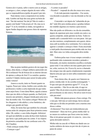 Varal do Brasil setembro/outubro 2012

Gostava de ir à praia, subir o morro com as amigas,      - A contar os pecados!
os amigos e, claro, sempre alguém de mais velho          - Pecados? – respondi do alto dos meus nove anos.
que se responsabilizava (pobre de quem!) por nós.              E ele todo paciente respondeu: - Faz assim,
      Num destas vezes a responsável era minha           vou dizendo os pecados e vais me dizendo se fez ou
mãe. Lembro até hoje dos seus gritos na beira do         não!
mar: “Sai daí menina! Sai daí já! Não tá vendo o               Concordei e saí depois da “cabaninha do pa-
quanto está fundo! Volta já pra cá! Ah, mas eu te        dre” toda feliz pois minhas peras e goiabas tinham
pego!” E eu lá, testando as ondas, navegando as          me rendido algumas ave-marias e pais-nossos.
águas fundas daquele mar grosso cheio de espumas
                                                         Mas não podia ser diferente e no dia da comunhão,
brancas.
                                                         depois de espernear pois meu vestido era curto e eu
                                                         queria comprido, ainda aprontei na festa. Todos to-
                                                         mando café e comendo bolo e eu sem parar. Até que
                                                         um dos meninos, completamente sem querer, derra-
                                                         mou café na minha alva vestimenta. Foi o mote pra
                                                         agarrar o coitado e começar a bater. Festa encerrada
                                                         a irmã pediu discretamente para minha mãe me tirar
                                                         dali. Mais uma vez tinha conseguido diria minha
                                                         mãe.
                                                                Embora pelas ruas vivesse sempre correndo e
                                                         quebrando (não exatamente recordes), pulando e
                                                         brincando, em muitos momentos escolhia a reclusão
                                                         quase total. E me enfiava em meu quarto para recor-
       Mas na praia também gostava de me jogar das
                                                         tar, colar, escrever, ler. Ficava lá, ouvia o chamado
dunas, altas dunas, e chegar embaixo parecendo um
                                                         dos amigos mas não queria simplesmente responder.
filé à milanesa! Ou de brincar de se enterrar deixan-
                                                         Queria uma paz que eu nem sabia exatamente o que
do apenas a cabeça de fora! E os castelos, quantos
                                                         é que era.
castelos! Cidades inteiras para serem levadas pelas
                                                                Num destes dias, do quarto ouvi baterem na
ondas vorazes!
                                                         porta e minha mãe vir da cozinha resmungando: “-
       Amava a escola, tanto no Paraná quanto na
                                                         O que será que ela aprontou agora???”. E eu, do
Laguna. Passei por várias, lembro com carinho dos
                                                         meu cantinho: - Não fui eu não mãe, tô aqui no
professores e tenho a certa impressão de que todos
                                                         quarto! Mas ela já estava na porta respondendo que
eram anjos bons. Como dona Marta, aquela criatura
                                                         provavelmente eu não estava. Ou talvez nem tivesse
doce que me abriu os braços quando, no final já do
                                                         sido pra mim!
terceiro ano primário, cheguei tímida para uma nova
                                                                Minha mãe passou poucas e boas comigo. Ela
fase da minha vida. Tive tantos colegas! Muitos de-
                                                         e meu pai. Sob meu ar semi-meigo, havia uma pe-
les chegaram à vida adulta e, coisa fantástica, são
                                                         ralta que se dividia em períodos com a menina estu-
amigos que guardo até hoje.
                                                         diosa e calma.
       Aliás, foi nesta fase que também fui colocada
                                                         -Aviãoooooo! Traz mais um irmãozinhoooo pra
numas aulas de catequese para fazer primeira comu-
                                                         mimmmm! - Deus me livre, gritou minha mãe! se
nhão. Oh, senhor, o caos tinha chegado. Infernizei
                                                         ao menos eu soubesse que fosse como teu irmão...
tal qual um diabinho as aulas da boa irmã Analuzia
                                                         Mas só de pensar que pode vir como tu... (era a tra-
que fazia o que podia para me conter. E na véspera
                                                         quina deixando rastros!).
da primeira comunhão fui me confessar com o Pa-
dre Claudino.                                            Minha mãe na casa dá vó Marta me dando uns cu-
- Pode começar minha filha!                              tucões embaixo da mesa ou por trás da vó para eu
- Começar o que?                                         parar de comer:

                                           www.varaldobrasil.com                                         55
 