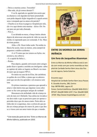 Varal do Brasil setembro/outubro 2012

- Deixa a menina comer, Terezinha!
- Mas mãe, ela já comeu demais!!!
       E eu lá, agarrada no aguidal (era assim que
eu chamava o tal alguidar) de barro preenchido
com pirão daquele feijão inigualável e aquela arraia
seca e ensopada que eu amava de paixão!!
- Chachá se eu fosse tu pagava o hospital por mês,
ela vive aqui dentro esta menina – dizia o Dr. Os-
car para um pai todo chateado.
- Pois é...
       E eu deitada na mesa, o braço inteiro aberto
depois de atravessar uma porta de vidro na casa de
minha vó esperando para ser costurada. E fui. Mais
de trinta pontos.
       Aliás, o Dr. Oscar tinha razão. Na minha in-
fância fui assim, mais ou menos, uma campeã de
pequenos e médios acidentes.                               ENTRE OS MORROS DA MINHA
       A vó Yvonne que me tomava as lições, me             INFÂNCIA
ensinava, me cobrava:
- E a capital da Itália é...                               Um livro de Jacqueline Aisenman
- Roma...
                                                           Entre os Morros da Minha Infância está à ven-
       Para depois, quando estivessem entre amigos
poder dizer o quanto a netinha era inteligente: sabia      da com renda cem por cento reverƟda ao Hos-
as capitais de todos os lugares no Brasil e no mun-        pital de Caridade Senhor Bom Jesus dos Pas-
do (juro que já esqueci 90%!).                             sos de Laguna, Santa Catarina.
       Os natais na casa da tia Elisa, tão carinhosa;
os quibes da vovó Diba; o piano que eu adorava             Encontre aqui:
jurar que um dia iria aprender e ali ensaiava sem          Hospital de Caridade Senhor Bom Jesus Passos
tom.
                                                           R. Osvaldo Aranha, 280, Centro
       Os primos maternos e paternos que aprendi a
                                                           Cep: 88790-000, Laguna SC
amar a vida inteira mas que algumas vezes odiei
                                                           Fones: Central telefônica: (0xx)48 3646-0522 /
como se faz com quaisquer amigos de verdade!
                                                           DPVAT: (0xx)48 3646-1237 / Fax: (0xx)48 3644
       Descansava da atribulada vida de criança no
                                                           -0728 hƩp://www.hospitallaguna.com.br/
colo de meu avô Abelardo. Sua calma me invadia e
me dava tudo o que eu precisava para ser apenas o
peixinho doce que ele amava tanto. Perto dele eu
tinha não só a segurança, mas a certeza de que po-
dia ser criança porque ele estava lá, para o que des-
se e viesse com seu amor maior do que o mundo.


* Este texto faz parte do livro “Entre os Morros da
Minha Infância, publicado em 2010.




                                          www.varaldobrasil.com                                        56
 