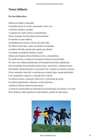 Varal do Brasil setembro/outubro 2012


Nossa infância

Por José Hilton Rosa


Infâncias divididas e planejadas
Evoluindo através de séculos, alcançando o vinte e um
A primeira vigiada e exemplar
A segunda sem vigília, liberal e contemporânea
Futuro orientado com brincadeiras personalizadas
O contraste na outra infância,
acompanhada por terceiros, limites não observados.
Na infância observada, os pais com poderes na educação,
na infância liberada, punição para aqueles que educam.
O contraste na obediência familiar, secular.
Infância privilegiada, fim da obediência do lar, contemporânea
No século anterior, os pilares da formação sustentavam a honestidade
No vinte e um, infância globalizada com formação terceirizada, digitalizada,
futuro arranhado, desestruturado, poderes totais, sem deveres, cidadania incerta.
Recordando e destacando para o crescimento leal, o respeito aos direitos e deveres.
O ócio, abonação, tudo fácil, o caminho para o mundo fugaz, mundo globalizado
Com competição e esperteza, a amizade fácil se desfaz
Na infância secular, a educação vinha do lar, a informação da escola
Na infância globalizada, a educação vem dos holofotes,
o professor além de ensinar tem que educar.
A escola foi transformada em instituição de ressocialização, da incerteza e do medo
Nossa infância, adultos gerados em cada infância, espelho de cada cultura.




                                        www.varaldobrasil.com                         57
 