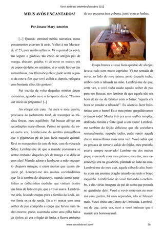 Varal do Brasil setembro/outubro 2012

          MEUS AVÓS ENCANTADOS!                          de um pequena área coberta, junto com as lenhas.


                Por Josane Mary Amorim


      [...] Quando terminei minha narrativa, meus
pensamentos estavam lá atrás. Voltei à rua Maraca-
já, nº 25, para minha infância. Vi o quintal da vovó,
tão seguro e gostoso, tão cheio de antigos pés de
manga, abacate, goiaba; vi de novo os muitos pés
                                                                Roupa branca a vovó fazia questão de alvejar,
de copos-de-leite, os antúrios, vi o verde festivo das
                                                         lavava tudo com muito capricho. Vi-me sentada de
samambaias, das flores-beijinhos; pude sentir o gos-
                                                         novo, ao lado do meu primo, perto daquele tacho,
to da couve-flor que vovó colhia e, depois, refogava
                                                         ambos com a tabuada na mão. Lembrei-me de que,
com bastante alho; tão gostoso!
                                                         certa vez, a vovó tinha usado aquela colher de pau
      Fui trazida de volta daquelas minhas doces
                                                         para nos futucar, nos lembrar de que aquela não era
memórias, quando ouvi o terapeuta dizer: “Vamos
                                                         hora de rir ou de brincar com o barro, “aquela era
dar início às perguntas? [..]
                                                         hora de estudar a tabuada!”. Eu adorava fazer bolo-
      Ao chegar em casa fui para o meu quarto,           tinhas com o barro! Eu e meu primo gargalhávamos
precisava de isolamento total, de recompor as mi-        o tempo todo! Minha avó era uma mulher simples,
nhas forças, meu equilíbrio. Fui buscar abrigo em        dedicada, tímida e forte igual a um touro! Lembrei-
recordações maravilhosas. Pensei no quintal da vo-       me também do feijão delicioso que ela cozinhava
vó outra vez. Lembrei-me da sombra maravilhosa           semanalmente, naquele tacho, pude sentir aquele
que o gigantesco pé de jaca fazia naquele quintal.       cheiro maravilhoso mais uma vez. Vovó sabia que
Revi as mangueiras da casa de trás, casa da educada      eu gostava de tomar o caldo do feijão, meu pratinho
Nilce. Lembrei-me de que a mamãe costumava se            estava sempre reservado! Lembrei-me dos muitos
sentar embaixo daqueles pés de manga e se deliciar       pique e esconde com meu primo e meu tio; meu es-
com elas! Mamãe adorava lambuzar a mão enquan-           conderijo era na goiabeira, plantada ao lado da casa.
to chupava mangas, e eram muitas que caíam da-           Lembrei-me do meu avô, aquele caboclo alto, boni-
quele pé. Lembrei-me dos muitos cozinhadinhos            to, com um enorme dragão tatuado em todo o braço
que fiz à sombra do abacateiro, usando como pane-        esquerdo. Lembrei-me do vovô fumando o cachim-
linhas as colherinhas medidas que vinham dentro          bo, e das várias imagens de pai de santo que possuía
das latas de leite em pó, que a vovó usava. Lembrei-     no quartinho dele. Vovó e vovô moravam na mes-
me dela, lavando roupas para a família da Leda, co-      ma casa, porém, há anos separados, não se falavam
mo fonte extra de renda. Eu a vi mexer com uma           mais. Vovô tinha um Centro de Umbanda. Lembrei-
colher de pau comprida a roupa que fervia num ta-        me de que, certa vez, ouvi a vovó insinuar que o
cho enorme, preto, assentado sobre uma pilha baixa       marido era homossexual.
de tijolos; ali era o fogão de lenha, e ficava embaixo

                                           www.varaldobrasil.com                                         58
 