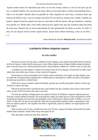 Varal do Brasil setembro/outubro 2012

Aquele assunto nunca foi importante para mim, eu era uma criança, adorava o meu avô do jeito que ele
era, e a mamãe também; eles conversavam muito. Meu avô era maravilhoso, risonho, personalidade forte, e
tinha a cor de jambo! Quando abria um garrafão de vinho, daqueles de cinco litros, costumava dizer que
teríamos de bebê-lo todo, e isso era sempre uma festa! Ele me adorava, chamava-me: Eninha. Também me
lembrei daquele triste dia, quando ele estava no trem indo ao Rio de Janeiro. Dia que roubaram e mataram
meu querido avô. Minha mãe e meu irmão esperavam por aquele trem, para lhe acenarem adeus da janela
da nossa casa. Naquele dia, eu estava participando de uma apresentação de dança na escola. Eu tinha 12
anos, foi um choque terrível receber aquela notícia. Apesar dessa última lembrança, como eu era feliz!...
[...]

                                                 Conto reƟrado do romance ‘Mevrouw Jane’, de autoria da autora




                              A primeira leitura ninguém esquece

                                               Por Elise Schiffer


      Há mais ou menos 48 anos atrás, no Bairro de Nova Iguaçu, uma região muito pobre bem no interior
do Rio de Janeiro, minha família (meus pais e duas filhas) seguiu numa Lotação (ônibus antigo da época)
para a casa de meus avós. Neste período de nossas vidas tínhamos o hábito de visitá-los uma vez por mês.
      Acreditem era uma viagem, o trajeto levava duas horas de Nova Iguaçu a Vicente de Carvalho, local
ainda mais mais pobre que o nosso, se que é possível imaginar.
      Neste época eu estava encantada com a leitura, juntar consoantes com vogais era algo mágico, mas
eu ainda não conseguia juntar rapidamente as silabas para ler uma palavra, lembro-me que eu lia pedaços
de tudo que encontrava a minha frente.
     Neste dia eu estava sentada a janela da lotação, posição que escolhi para poder soletrar as letras que
formam os nomes das lojas.
      Não posso precisar bem o período do ano, mais lembro-me que a lotação estava cheia e fazia muito
calor, só que no Rio de Janeiro faz calor o ano todo.
       No meio do caminho a lotação parou na estação do bairro de Nilópolis, enquanto algumas pessoas
desciam e outras subiam na lotação, foi neste pequeno espaço de tempo que eu avistei uma palavra escrita
na parede da estação com tinta (era uma pichação, como se fala hoje), a palavra tinha 3 sílabas e eu as so-
letrei e li bem alto. Só que era um palavrão. Meu pai me repreendeu enquanto todos os passageiros riam,
mais eu repetia a palavra com orgulho sem saber o significado, juntar as sílabas e ler aquela palavra foi
algo mágico.
     Hoje eu estou com 53 anos e minha mãe esta com 79 anos e apesar do tempo transcorrido ela ainda
lembra deste incidente. Desde então nunca mais parei de ler.
        Peço desculpas a todos por não citar a palavra.




                                            www.varaldobrasil.com                                        59
 