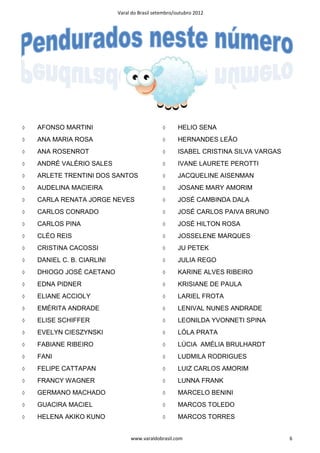Varal do Brasil setembro/outubro 2012




◊   AFONSO MARTINI                             ◊      HELIO SENA
◊   ANA MARIA ROSA                             ◊      HERNANDES LEÃO
◊   ANA ROSENROT                               ◊      ISABEL CRISTINA SILVA VARGAS
◊   ANDRÉ VALÉRIO SALES                        ◊      IVANE LAURETE PEROTTI
◊   ARLETE TRENTINI DOS SANTOS                 ◊      JACQUELINE AISENMAN
◊   AUDELINA MACIEIRA                          ◊      JOSANE MARY AMORIM
◊   CARLA RENATA JORGE NEVES                   ◊      JOSÉ CAMBINDA DALA
◊   CARLOS CONRADO                             ◊      JOSÉ CARLOS PAIVA BRUNO
◊   CARLOS PINA                                ◊      JOSÉ HILTON ROSA
◊   CLÉO REIS                                  ◊      JOSSELENE MARQUES
◊   CRISTINA CACOSSI                           ◊      JU PETEK
◊   DANIEL C. B. CIARLINI                      ◊      JULIA REGO
◊   DHIOGO JOSÉ CAETANO                        ◊      KARINE ALVES RIBEIRO
◊   EDNA PIDNER                                ◊      KRISIANE DE PAULA
◊   ELIANE ACCIOLY                             ◊      LARIEL FROTA
◊   EMÉRITA ANDRADE                            ◊      LENIVAL NUNES ANDRADE
◊   ELISE SCHIFFER                             ◊      LEONILDA YVONNETI SPINA
◊   EVELYN CIESZYNSKI                          ◊      LÓLA PRATA
◊   FABIANE RIBEIRO                            ◊      LÚCIA AMÉLIA BRULHARDT
◊   FANI                                       ◊      LUDMILA RODRIGUES
◊   FELIPE CATTAPAN                            ◊      LUIZ CARLOS AMORIM
◊   FRANCY WAGNER                              ◊      LUNNA FRANK
◊   GERMANO MACHADO                            ◊      MARCELO BENINI
◊   GUACIRA MACIEL                             ◊      MARCOS TOLEDO
◊   HELENA AKIKO KUNO                          ◊      MARCOS TORRES


                                 www.varaldobrasil.com                               6
 