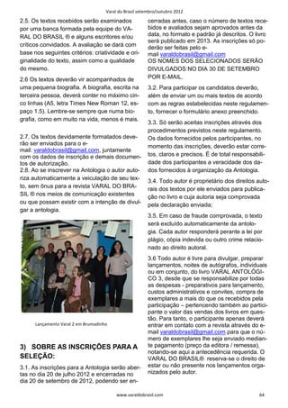 Varal do Brasil setembro/outubro 2012

2.5. Os textos recebidos serão examinados                cerradas antes, caso o número de textos rece-
por uma banca formada pela equipe do VA-                 bidos e avaliados sejam aprovados antes da
RAL DO BRASIL ® e alguns escritores e/ou                 data, no formato e padrão já descritos. O livro
                                                         será publicado em 2013. As inscrições só po-
críticos convidados. A avaliação se dará com             derão ser feitas pelo e-
base nos seguintes critérios: criatividade e ori-        mail varaldobrasil@gmail.com
ginalidade do texto, assim como a qualidade              OS NOMES DOS SELECIONADOS SERÃO
do mesmo.                                                DIVULGADOS NO DIA 30 DE SETEMBRO
2.6 Os textos deverão vir acompanhados de                POR E-MAIL.
uma pequena biografia. A biografia, escrita na           3.2. Para participar os candidatos deverão,
terceira pessoa, deverá conter no máximo cin-            além de enviar um ou mais textos de acordo
co linhas (A5, letra Times New Roman 12, es-             com as regras estabelecidas neste regulamen-
paço 1.5). Lembre-se sempre que numa bio-                to, fornecer o formulário anexo preenchido.
grafia, como em muito na vida, menos é mais.
                                                         3.3. Só serão aceitas inscrições através dos
                                                         procedimentos previstos neste regulamento.
2.7. Os textos devidamente formatados deve-              Os dados fornecidos pelos participantes, no
rão ser enviados para o e-                               momento das inscrições, deverão estar corre-
mail: varaldobrasil@gmail.com, juntamente
com os dados de inscrição e demais documen-              tos, claros e precisos. É de total responsabili-
tos de autorização.                                      dade dos participantes a veracidade dos da-
2.8. Ao se inscrever na Antologia o autor auto-          dos fornecidos à organização da Antologia.
riza automaticamente a veiculação de seu tex-            3.4. Todo autor é proprietário dos direitos auto-
to, sem ônus para a revista VARAL DO BRA-                rais dos textos por ele enviados para publica-
SIL ® nos meios de comunicação existentes                ção no livro e cuja autoria seja comprovada
ou que possam existir com a intenção de divul-           pela declaração enviada;
gar a antologia.
                                                         3.5. Em caso de fraude comprovada, o texto
                                                         será excluído automaticamente da antolo-
                                                         gia. Cada autor responderá perante a lei por
                                                         plágio, cópia indevida ou outro crime relacio-
                                                         nado ao direito autoral.
                                                         3.6 Todo autor é livre para divulgar, preparar
                                                         lançamentos, noites de autógrafos, individuais
                                                         ou em conjunto, do livro VARAL ANTOLÓGI-
                                                         CO 3, desde que se responsabilize por todas
                                                         as despesas - preparativos para lançamento,
                                                         custos administrativos e convites, compra de
                                                         exemplares a mais do que os recebidos pela
                                                         participação – pertencendo também ao partici-
                                                         pante o valor das vendas dos livros em ques-
                                                         tão. Para tanto, o participante apenas deverá
      Lançamento Varal 2 em Brumadinho                   entrar em contato com a revista através do e-
                                                         mail varaldobrasil@gmail.com para que o nú-
                                                         mero de exemplares lhe seja enviado median-
3) SOBRE AS INSCRIÇÕES PARA A                            te pagamento (preço da editora / remessa),
                                                         notando-se aqui a antecedência requerida. O
SELEÇÃO:                                                 VARAL DO BRASIL® reserva-se o direito de
3.1. As inscrições para a Antologia serão aber-          estar ou não presente nos lançamentos orga-
tas no dia 20 de julho 2012 e encerradas no              nizados pelo autor.
dia 20 de setembro de 2012, podendo ser en-

                                          www.varaldobrasil.com                                       64
 