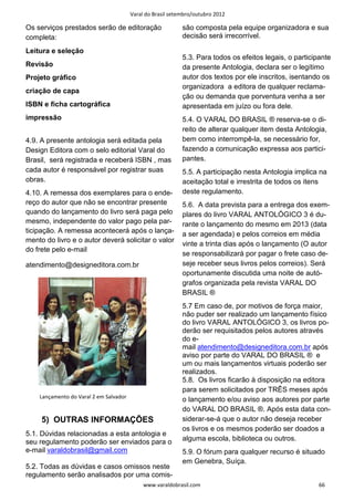 Varal do Brasil setembro/outubro 2012

Os serviços prestados serão de editoração                   são composta pela equipe organizadora e sua
completa:                                                   decisão será irrecorrível.

Leitura e seleção
                                                            5.3. Para todos os efeitos legais, o participante
Revisão                                                     da presente Antologia, declara ser o legítimo
Projeto gráfico                                             autor dos textos por ele inscritos, isentando os
                                                            organizadora a editora de qualquer reclama-
criação de capa
                                                            ção ou demanda que porventura venha a ser
ISBN e ficha cartográfica                                   apresentada em juízo ou fora dele.
impressão                                                   5.4. O VARAL DO BRASIL ® reserva-se o di-
                                                            reito de alterar qualquer item desta Antologia,
4.9. A presente antologia será editada pela                 bem como interrompê-la, se necessário for,
Design Editora com o selo editorial Varal do                fazendo a comunicação expressa aos partici-
Brasil, será registrada e receberá ISBN , mas               pantes.
cada autor é responsável por registrar suas                 5.5. A participação nesta Antologia implica na
obras.                                                      aceitação total e irrestrita de todos os itens
4.10. A remessa dos exemplares para o ende-                 deste regulamento.
reço do autor que não se encontrar presente                 5.6. A data prevista para a entrega dos exem-
quando do lançamento do livro será paga pelo                plares do livro VARAL ANTOLÓGICO 3 é du-
mesmo, independente do valor pago pela par-                 rante o lançamento do mesmo em 2013 (data
ticipação. A remessa acontecerá após o lança-               a ser agendada) e pelos correios em média
mento do livro e o autor deverá solicitar o valor
                                                            vinte a trinta dias após o lançamento (O autor
do frete pelo e-mail
                                                            se responsabilizará por pagar o frete caso de-
atendimento@designeditora.com.br                            seje receber seus livros pelos correios). Será
                                                            oportunamente discutida uma noite de autó-
                                                            grafos organizada pela revista VARAL DO
                                                            BRASIL ®
                                                            5.7 Em caso de, por motivos de força maior,
                                                            não puder ser realizado um lançamento físico
                                                            do livro VARAL ANTOLÓGICO 3, os livros po-
                                                            derão ser requisitados pelos autores através
                                                            do e-
                                                            mail atendimento@designeditora.com.br após
                                                            aviso por parte do VARAL DO BRASIL ® e
                                                            um ou mais lançamentos virtuais poderão ser
                                                            realizados.
                                                            5.8. Os livros ficarão à disposição na editora
                                                            para serem solicitados por TRÊS meses após
    Lançamento do Varal 2 em Salvador
                                                            o lançamento e/ou aviso aos autores por parte
                                                            do VARAL DO BRASIL ®. Após esta data con-
     5) OUTRAS INFORMAÇÕES                                  siderar-se-á que o autor não deseja receber
                                                            os livros e os mesmos poderão ser doados a
5.1. Dúvidas relacionadas a esta antologia e
seu regulamento poderão ser enviados para o                 alguma escola, biblioteca ou outros.
e-mail varaldobrasil@gmail.com                              5.9. O fórum para qualquer recurso é situado
                                                            em Genebra, Suíça.
5.2. Todas as dúvidas e casos omissos neste
regulamento serão analisados por uma comis-
                                             www.varaldobrasil.com                                       66
 