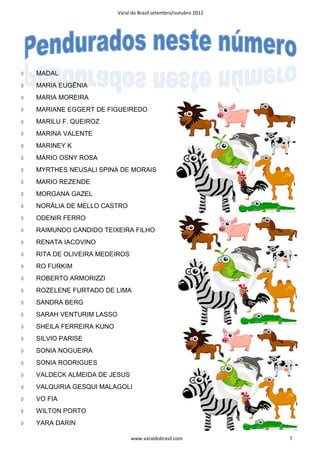 Varal do Brasil setembro/outubro 2012




◊   MADAL
◊   MARIA EUGÊNIA
◊   MARIA MOREIRA
◊   MARIANE EGGERT DE FIGUEIREDO
◊   MARILU F. QUEIROZ
◊   MARINA VALENTE
◊   MARINEY K
◊   MÁRIO OSNY ROSA
◊   MYRTHES NEUSALI SPINA DE MORAIS
◊   MARIO REZENDE
◊   MORGANA GAZEL
◊   NORÁLIA DE MELLO CASTRO
◊   ODENIR FERRO
◊   RAIMUNDO CANDIDO TEIXEIRA FILHO
◊   RENATA IACOVINO
◊   RITA DE OLIVEIRA MEDEIROS
◊   RO FURKIM
◊   ROBERTO ARMORIZZI
◊   ROZELENE FURTADO DE LIMA
◊   SANDRA BERG
◊   SARAH VENTURIM LASSO
◊   SHEILA FERREIRA KUNO
◊   SILVIO PARISE
◊   SONIA NOGUEIRA
◊   SONIA RODRIGUES
◊   VALDECK ALMEIDA DE JESUS
◊   VALQUIRIA GESQUI MALAGOLI
◊   VO FIA
◊   WILTON PORTO
◊   YARA DARIN

                                www.varaldobrasil.com              7
 