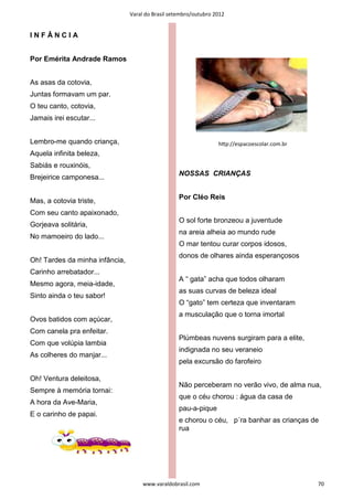 Varal do Brasil setembro/outubro 2012


INFÂNCIA


Por Emérita Andrade Ramos


As asas da cotovia,
Juntas formavam um par.
O teu canto, cotovia,
Jamais irei escutar...


Lembro-me quando criança,                                         hƩp://espacoescolar.com.br
Aquela infinita beleza,
Sabiás e rouxinóis,
                                                   NOSSAS CRIANÇAS
Brejeirice camponesa...

                                                   Por Cléo Reis
Mas, a cotovia triste,
Com seu canto apaixonado,
                                                   O sol forte bronzeou a juventude
Gorjeava solitária,
                                                   na areia alheia ao mundo rude
No mamoeiro do lado...
                                                   O mar tentou curar corpos idosos,
                                                   donos de olhares ainda esperançosos
Oh! Tardes da minha infância,
Carinho arrebatador...
                                                   A “ gata” acha que todos olharam
Mesmo agora, meia-idade,
                                                   as suas curvas de beleza ideal
Sinto ainda o teu sabor!
                                                   O “gato” tem certeza que inventaram
                                                   a musculação que o torna imortal
Ovos batidos com açúcar,
Com canela pra enfeitar.
                                                   Plúmbeas nuvens surgiram para a elite,
Com que volúpia lambia
                                                   indignada no seu veraneio
As colheres do manjar...
                                                   pela excursão do farofeiro

Oh! Ventura deleitosa,
                                                   Não perceberam no verão vivo, de alma nua,
Sempre à memória tornai:
                                                   que o céu chorou : água da casa de
A hora da Ave-Maria,
                                                   pau-a-pique
E o carinho de papai.
                                                   e chorou o céu, p´ra banhar as crianças de
                                                   rua




                                     www.varaldobrasil.com                                     70
 