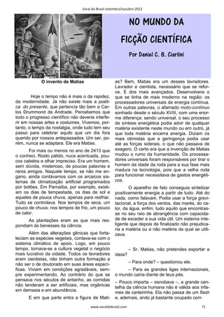 Varal do Brasil setembro/outubro 2012


                                                              NO MUNDO DA
                                                        FICÇÃO CIENTÍFICA
                                                              Por Daniel C. B. Ciarlini


             O invento de Matias                     as? Bem, Matias era um desses lavradores.
                                                     Lavrador e cientista, necessário que se refor-
                                                     ce. E dos mais avançados. Desenvolvera o
        Hoje o tempo não é mais o da rapidez,        que se tinha de mais moderno na região: os
da modernidade. Já não existe mais a poéti-          processadores universais de energia contínua.
ca do presente, que pertencia tão bem a Car-         Em outras palavras, o afamado moto-contínuo
los Drummond de Andrade. Percebemos que              sonhado desde o século XVIII, com uma enor-
todo o progresso científico não deveria interfe-     me diferença: sendo universal, o seu processo
rir em nossas artes e costumes. Vivemos, por-        de síntese energética podia advir de qualquer
tanto, o tempo da nostalgia, onde tudo tem seu       matéria existente neste mundo ou em outro, já
passo para celebrar aquilo que um dia fora           que toda matéria encerra energia. Diziam os
querido por nossos antepassados. Um ser, po-         mais otimistas que a geringonça podia usar
rém, nunca se adaptara. Ele era Matias.              até as forças siderais, o que não passava de
       Foi mais ou menos no ano de 2413 que          exagero. O certo era que a invenção de Matias
o conheci. Rosto pálido, nuca acentuada, pou-        mudou o rumo da humanidade. Os processa-
cos cabelos e olhar impreciso. Era um homem,         dores universais foram responsáveis por tirar o
sem dúvida, misterioso, de poucas palavras e         homem da idade da roda para a sua fase mais
raros amigos. Naquele tempo, se não me en-           madura na tecnologia, pois que a velha roda
gano, ainda contávamos com os arcaicos sis-          para funcionar necessitava de gastos energéti-
temas de climatização artificial programados         cos.
por botões. Em Parnaíba, por exemplo, existi-               O aparelho de fato conseguia sintetizar
am os dias de tempestade, os dias de sol e           positivamente energia a partir de tudo. Até do
aqueles de pouca chuva, apenas para resfriar.        nada, como falavam. Podia usar a força gravi-
Tudo se controlava. Nos tempos de seca, um           tacional, a força dos ventos, das marés, do ca-
pouco de chuva; nos tempos de frio, um pouco         lor, da água, enfim, tudo aquilo que encontras-
de calor.                                            se no seu raio de abrangência com capacida-
      As plantações eram as que mais res-            de de exceder a sua vida útil. Um sistema inte-
pondiam às benesses da ciência.                      ligente que depois de finalizado não prejudica-
                                                     ria a matéria ou a não matéria da qual se utili-
       Além das alterações gênicas que forta-        zava.
leciam as espécies vegetais, contava-se com o
sistema climático de apoio. Logo, em pouco
tempo, tornava-se a cultura vegetal o negócio                 – Sr. Matias, não pretendes exportar a
mais lucrativo da cidade. Todos os lavradores        ideia?
eram cientistas, não tinham outra formação a
não ser o de doutorado em suas áreas especí-                  – Para onde? – questionou ele.
ficas. Viviam em condições agradáveis, sem-               – Para as grandes ligas internacionais,
pre experimentando. Ao contrário do que se           o mundo cairia diante de teus pés.
pensava nos séculos de antanho, as comidas
                                                     – Pouco importa – esnobava –, a grande cen-
não tenderam a ser artificiais, mas orgânicas
                                                     telha da ciência humana não é válida aos infa-
em demasia e em abundância.                          mes de carteirinha. Ela não passa de um flash
      E em que parte entra a figura de Mati-         e, ademais, ando já bastante ocupado com
                                      www.varaldobrasil.com                                      71
 