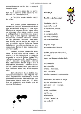 Varal do Brasil setembro/outubro 2012

outras ideias que me têm tirado o sono há
duas semanas.
      – E podemos saber do que se tra-
ta?, nossa comitiva anda realmente inte-                CREANÇA
ressada nas tuas descobertas.
      – Tempo ao tempo, homens, tempo                   Por Roberto Armorizzi
ao tempo.

                                                        Neologismo gentil,
       Não pudera, porém, desenvolver a
ideia como pensava. Em mais duas sema-                  que me faz pueril
nas Matias havia envelhecido vinte anos.                e meu mundo, invade;
Mostrava-se cansado. Diziam que o gênio
da tecnologia estava agora esgotado e que               creança,
o saldo positivo de sua inteligência sequer             é criança saudade,
fora capaz de criar algo que o permitisse a
                                                        de um outro tempo,
longevidade. Cientistas e médicos sabendo
de seu problema tentavam consultá-lo,                   de uma tenra idade...
mas Matias não os atendia. As portas de
seu laboratório, sempre fechadas. Estava
trabalhando nos últimos ajustes dos pro-                Hoje ela chega
cessadores. Dentro de dois meses estari-                em tempo – tempestade.
am no mercado.
       Um fato inusitado, entretanto, acon-
teceu. Acordei esta manhã sabendo de                    Por fim, sofro com intensidade,
uma notícia das mais tristes, o mundo se                ao saber
ressentia: a morte de Matias. Motivo? En-
                                                        que o mundo aparenta bondade.
velhecimento precoce. Os cientistas exami-
naram o seu corpo e logo descobriram: os
tais processadores haviam sugado toda a                 O que salva?
energia vital do cientista. Tornando-os uni-
versais o gênio se esqueceu que os huma-                pura beldade,
nos poderiam sofrer com as consequên-                   criança – realidade,
cias.
                                                        não como nós,
      Somente ontem, depois de três dias,
conseguiram desativar a tal máquina. Par-               adultos – desamor – pouquidade.
naíba respira melhor e os velhos de outrora
parecem mais vivos e menos doentes, pro-
                                                        Ela avança, em futuro se lança,
vavelmente durarão mais uns 150 anos,
isso se suportarem aos anseios dos ali-                 ao não ser mais criança,
mentos não iodados.                                     para crer – ser – bonança,
                                                        creança,
                                                        amor, bela idade,
                                                        confiança,
                                                        fraternidade,
                                                        só criança alcança,
                                                        de verdade!




                                     www.varaldobrasil.com                                72
 