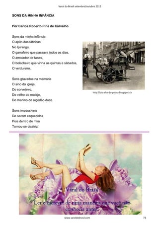 Varal do Brasil setembro/outubro 2012


SONS DA MINHA INFÂNCIA


Por Carlos Roberto Pina de Carvalho


Sons da minha infância
O apito das fábricas
No Ipiranga.
O garrafeiro que passava todos os dias,
O amolador de facas,
O bolacheiro que vinha as quintas e sábados,
O verdureiro.


Sons gravados na memória
O sino da igreja,
Do sorveteiro,
                                                            hƩp://do-alto-da-pedra.blogspot.ch
Do velho do realejo,
Do menino do algodão doce.


Sons impossíveis
De serem esquecidos
Pois dentro de mim
Tornou-se cicatriz!




                                    www.varaldobrasil.com                                        73
 