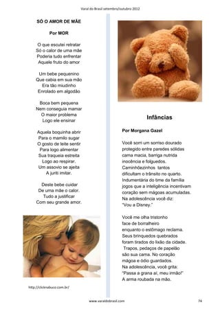 Varal do Brasil setembro/outubro 2012


     SÓ O AMOR DE MÃE

            Por MOR

     O que escutei retratar
    Só o calor de uma mãe
    Poderia tudo enfrentar
     Aquele fruto do amor

     Um bebe pequenino
    Que cabia em sua mão
       Era tão miudinho
     Enrolado em algodão

     Boca bem pequena
    Nem conseguia mamar
      O maior problema
      Logo ele ensinar
                                                                       Infâncias

     Aquela boquinha abrir                              Por Morgana Gazel
     Para o mamilo sugar
     O gosto de leite sentir                            Você sorri um sorriso dourado
      Para logo alimentar                               protegido entre paredes sólidas
     Sua traqueia estreita                              cama macia, barriga nutrida
       Logo ao respirar.                                inocência e folguedos.
     Um assovio se ajeita                               Caminhõezinhos tantos
         A juriti imitar.                               dificultam o trânsito no quarto.
                                                        Indumentária do time da família
      Deste bebe cuidar                                 jogos que a inteligência incentivam
     De uma mãe o calor.                                coração sem mágoas acumuladas.
       Tudo a justificar
                                                        Na adolescência você diz:
    Com seu grande amor.
                                                        “Vou a Disney.”

                                                        Você me olha tristonho
                                                        face de borralheiro
                                                        enquanto o estômago reclama.
                                                        Seus brinquedos quebrados
                                                        foram tirados do lixão da cidade.
                                                         Trapos, pedaços de papelão
                                                        são sua cama. No coração
                                                        mágoa e ódio guardados.
                                                        Na adolescência, você grita:
                                                        “Passa a grana aí, meu irmão!”
                                                        A arma roubada na mão.
hƩp://clicknabuco.com.br/


                                    www.varaldobrasil.com                                     74
 