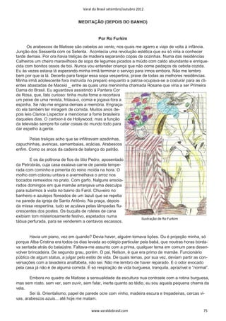 Varal do Brasil setembro/outubro 2012


                                 MEDITAÇÃO (DEPOIS DO BANHO)


                                             Por Ro Furkim
      Os arabescos de Matisse são cabelos ao vento, nos quais me agarro e viajo de volta à infância.
Junção dos Sessenta com os Setenta. Acontecia uma revolução estética que eu só viria a conhecer
tarde demais. Por ora havia treliças de madeira separando copas de cozinhas. Numa das residências
Calheiros um cheiro maravilhoso de sopa de legumes picados a miúdo com caldo abundante e enrique-
cida com bonitos ossos de boi. Nunca vou entender criança que não come pedaços de cebola cozida.
Eu às vezes estava lá esperando minha irmã terminar o serviço para irmos embora. Não me lembro
bem por que ia lá. Decerto para farejar essa sopa vespertina, praxe de todas as melhores residências.
Minha irmã adolescente fora instruída no preparo enquanto a patroa ocupava-se a costurar para as cli-
entes abastadas de Maceió _ entre as quais uma menininha chamada Rosane que viria a ser Primeira
Dama do Brasil. Eu aguardava assistindo à Pantera Cor
de Rosa, que, fato curioso: tinha muita fome e recortava
um peixe de uma revista, fritava-o, comia e jogava fora a
espinha. Se não me engana demais a memória. Engraça-
do ela também ter miragem de comida. Muitos anos de-
pois leio Clarice Lispector a mencionar a fome brasileira
daqueles dias. O cartoon é de Hollywood, mas a função
da televisão sempre foi catar coisas do mundo todo para
dar espelho à gente.

       Pelas treliças acho que se infiltravam azedinhas,
capuchinhas, avencas, samambaias, acácias. Arabescos
enfim. Como os arcos da cadeira de balanço do patrão.

       E os da poltrona de fios do titio Pedro, aposentado
da Petrobrás, cuja casa exalava carne de panela tempe-
rada com cominho e pimenta do reino moída na hora. O
molho com colorau untava e avermelhava o arroz nos
bocados remexidos no prato. Com garfo. Nalguns ensola-
rados domingos em que mamãe arranjava uma desculpa
para subirmos à visita no bairro do Farol. Chuveiro no
banheiro e azulejos floreados de um lazuli que se repetia
na parede da igreja de Santo Antônio. Na praça, depois
da missa vespertina, tudo se azulava pelas lâmpadas flu-
orescentes dos postes. Os buquês de roletes de cana
exibiam tom misteriosamente festivo, espetados numa
                                                                       Ilustração de Ro Furkim
tábua perfurada, para se venderem a centavos escassos.


       Havia um piano, vez em quando? Devia haver, alguém tomava lições. Ou é projeção minha, só
porque Alba Cristina era todos os dias levada ao colégio particular pela babá, que noutras horas borda-
va sentada atrás do balaústre. Faltava-me assunto com a prima, qualquer tema em comum para desen-
volver brincadeira. De segundo grau, porém. O pai, Nelson, é que era primo de mamãe. Funcionário
público de algum status, a julgar pelo estilo de vida. De quais temas, por sua vez, deviam partir as con-
versações com a lavadeira analfabeta, não sei. Não me lembro de haver reparado. E o odor evocado
pela casa já não é de alguma comida. É só respiração de vida burguesa, tranquila, aprazível e “normal”.

       Embora no quadro de Matisse a sensualidade da escultura nua contraste com a rotina burguesa,
mas sem rosto, sem ver, sem ouvir, sem falar, inerte quanto ao tédio, eu sou aquela pequena chama da
vela.
       Sei lá. Orientalismo, papel de parede ocre com vinho, madeira escura e trepadeiras, cercas vi-
vas, arabescos azuis... até hoje me matam.

                                         www.varaldobrasil.com                                        75
 