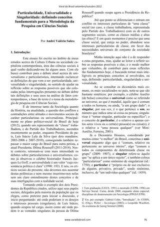 Varal do Brasil setembro/outubro 2012

     Particularidade, Universalidade e                    Rousseff quando ocupa agora a Presidência da Re-
    Singularidade: definindo conceitos                    pública?
                                                                     Até que ponto se diferenciam e entram em
   fundamentais para a Metodologia da
                                                          conflito os interesses particulares de “uma classe”
       Pesquisa em Ciências Sociais                       social (no caso, a classe trabalhadora, representada
                                                          pelo Partido dos Trabalhadores) com os de outros
                                                          segmentos sociais, como as classes médias e altas
                                                          (as elites)? E em quais momentos é preciso que uma
                       Por André Valério Sales1           classe social, que esteja no poder, abandone seus
                                                          interesses particularistas de classe, em favor das
                                                          necessidades universais do conjunto da sociedade
1. Introdução:                                            brasileira?
           Este ensaio foi escrito no âmbito de meus                 Minha intenção aqui não é a de responder
estudos acerca da Cultura Urbana na sociedade ca-         a estas perguntas, mas, ajudar ao leitor a refletir so-
pitalista contemporânea, área das ciências sociais à      bre as respostas possíveis a elas; e o modo melhor
qual venho dedicando-me há alguns anos. Com ele           que vislumbro, de contribuir para essas reflexões
busco contribuir para o debate atual acerca de uni-       tão fundamentais hoje, é buscando tornar mais inte-
versalismo e particularismos, intentando esclarecer       ligíveis os principais conceitos aí envolvidos, ou
as definições do que vem a ser: particularidade, uni-     seja, definindo: particularidade, singularidade e uni-
versalidade e singularidade, no sentido de ajudar na      versalidade.
reflexão sobre as respostas possíveis que são colo-                  Ao se consultar os dicionários mais co-
cadas pelas interrogações presentes no debate dobre       muns, os mais socializados no país, nota-se que são
tais definições e seus usos na análise de fatos con-      bastante sintéticos: por exemplo, o célebre Aurélio
temporâneos, a base do texto é o tema da metodolo-        (de bolso) conceitua o universal como se referindo
gia de pesquisa em Ciências Sociais.                      ao universo, ao que é mundial, àquilo que é comum
           É de interesse tanto da Sociologia quanto      a todos os homens; ou ainda, “a um grupo dado”; o
da História, na atualidade, a questão dos conflitos e     singular, por sua vez, é o que pertence a um, ao
contradições entre atitudes e movimentos sociais de       número que indica uma só coisa ou pessoa; singula-
caráter particularistas ou universalistas. Principal-     rizar é “tornar singular, particular ou específico”; e
mente no plano político-social do Brasil de hoje          o conceito de particular, é o relativo a apenas cer-
(2012), quando um representante da “classe” traba-        tos seres vivos ou a certa(s) pessoa(s) ou coisa(s), é
lhadora, e do Partido dos Trabalhadores, ascendeu         o relativo a “uma pessoa qualquer” (ver Mini-
recentemente ao poder, enquanto Presidente do pa-         Aurélio, Ferreira, 2001).
ís, Luís Inácio Lula da Silva (por dois mandatos:                Já o Dicionário Houaiss, considerado por
2003-2006 e 2007-2010), conseguindo também re-            muitos como “o melhor” do Brasil, conceitua o uni-
passar o maior cargo do Brasil para outra petista, a      versal enquanto algo que é “comum, relativo ou
atual Presidenta, Dilma Rousseff (2011-2014). Nes-        pertencente ao universo inteiro”, algo “comum a
te contexto, retomam-se com mais intensidade os           todos os componentes de determinada classe ou
debates sobre particularismos e universalismos; co-       grupo” (2009: 1907); o singular refere-se àquilo
mo já observou o célebre historiador francês Jac-         que “se aplica a um único sujeito”, e também coloca
ques Le Goff, a universalidade é um valor “cuja res-      “particularizar” como sinônimo de singularizar (id.:
sonância política é clara” (1990: 193). E nós, os crí-    1750); e particular é “próprio ou de uso exclusivo
ticos sociais do presente, não devemos nos ausentar       de alguém; privativo, privado”, sendo sinônimo,
destas polêmicas e nem mesmo inserirmo-nos nelas          inclusive, de “um indivíduo qualquer” (id.: 1439).
sem um claro entendimento destes conceitos e de
suas interligações com a realidade social.
                                                          ———————————————————
           Tomando então o exemplo dos dois Presi-
dentes da República citados, utilizo aqui seus papéis     1 Tem graduação (UECE, 1991) e mestrado (UFPB, 1996) em
sociais, delegados pela maioria da população que os       Serviço Social. Cursa, desde 2000, enquanto aluno especial,
                                                          disciplinas do doutoramento em Sociologia (PPGS/UFPB).
elegeu, como pretexto para iniciar a discussão, e
inicio perguntando: até onde poderiam ir os desejos       2 Ver, por exemplo: Gabriel Cohn, “Introdução”, In: COHN,
e interesses pessoais (singulares), de Luís Inácio,       G. (Org.), Weber – Sociologia (2002); e Leopoldo Waizbort,
quando ocupou tal cargo, assim como até onde po-          As aventuras de Georg Simmel (2000).
dem ir as vontades singulares da pessoa de Dilma

                                           www.varaldobrasil.com                                                76
 