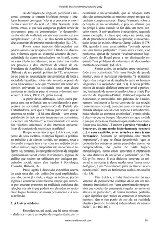 Varal do Brasil setembro/outubro 2012

          As definições de singular, particular e uni-   cularidade e universalidade, que as relações entre
versal somente se tornam históricas porque o inte-       elas são contraditórias ao mesmo tempo em que são
lecto humano consegue “elevar a conceito o movi-         também complementares. Especificamente sobre a
mento concreto” do real (id.: 88). Somente desta         definição de universalidade, é preciso afirmar que
forma, então, é que tais categorias podem servir de      há perigo à vista quando se faz dela um mero con-
instrumento para se compreender “o desenvolvi-           ceito vazio. O universalismo é necessário, seguindo
mento vital da realidade em seu movimento, em sua        nosso exemplo, à classe que esteja no poder, seja
complexidade” (id.: 87): se elas forem representa-       ela de procedência elitista ou operária; a universali-
ções concretas do próprio mundo objetivo (id.: 75).      dade deixa de existir, observa Georg Lukács (1978:
          Postos esses aspectos diferenciados que        88), quando é uma característica “pensada apenas
podem assumir as relações entre a tríade em discus-      em uma forma particular”. Como antes citado, esse
são, voltemos agora ao exemplo concreto da parti-        problema, apesar de parecer “exclusivamente lógi-
cularidade da classe trabalhadora no Brasil, como        co”, depois de Hegel passa a ser distinguido en-
no caso citado inicialmente, ao se tratar das vonta-     quanto “um problema da estrutura e do desenvolvi-
des pessoais e dos interesses de classe do ex-           mento da sociedade” (id.: 82).
Presidente da República (Lula), da atual Presidenta                 Sendo assim, as relações entre universali-
(Dilma) e de seu partido político (o PT), relacionan-    dade e particularidade “têm uma função de grande
do-os com as necessidades universalistas de toda a       monta”, pois o particular representa “a expressão
sociedade brasileira: sobre este assunto, o ponto de     lógica das categorias de mediação entre os homens
vista lukacsiano é o de que “Somente em nome dos         singulares e a sociedade” (id.: 93). E nessa proble-
direitos universais da sociedade pode uma classe         mática da relação dialética entre universal e particu-
particular reivindicar para si mesma o domínio uni-      lar, lembrando de nosso exemplo sobre a tríade Pre-
versal” (Lukács, 1978: 77, grifos meus).                 sidente da República-Partido Político-Conjunto da
          A partir dessa afirmação, lanço outra per-     Sociedade, é necessário, nas palavras de Lukács,
gunta para ser refletida: em se considerando a pers-     sempre “esclarecer a forma concreta de sua relação
pectiva de sociedade (socialista?) do Partido dos        [universal-particular], caso por caso, em uma deter-
Trabalhadores, será que a “classe particular” que se     minada situação social, com respeito a uma determi-
encontra no poder – já há uma década – vem conse-        nada relação da estrutura econômica”, e mais ainda:
guindo pôr de lado os seus interesses particularistas,   é decisivo que se busque “descobrir em que medida
e exercer um “domínio” verdadeiramente em nome           e em que direção as transformações históricas modi-
dos “direitos universais” e dos interesses universa-     ficam esta dialética”. Também é preciso “estudar e
listas do conjunto da sociedade brasileira?              descrever, de um modo historicamente concreto
          Há que se esclarecer que Lukács usa, neste     (...) e com exatidão, estas relações e suas trans-
ponto de seus escritos, exemplos ligados a política,     formações”. Somente se cumprindo esta “tarefa
ao trabalho e às classes sociais, no entanto, toda a     importante”, é que se finda descobrindo “que as
discussão a seguir tem a ver com seu método de es-       contradições concretas assim percebidas devem ser
tudo e análise, cujos propósitos são universais e re-    compreendidas, do ponto de vista lógico-
ferem-se, portanto, às categorias teóricas de singular   metodológico, como casos concretos e expressões
-particular-universal como instrumentos lógicos de       de uma dialética de universal e particular” (id.: 91-
análise que podem ser utilizados por qualquer pes-       92, grifos meus). E esta dialética concreta de uni-
quisador social, sejam eles ligados à Sociologia,        versal e particular é, desse modo, uma “arma meto-
Filosofia, História, etc.                                dológica”, é um “instrumento para esclarecer as co-
          Passo agora à discussão específica acerca      nexões reais” entre os fenômenos sociais em análise
de cada uma das três definições aqui explicitadas,       (id.: 95).
que são, como já citado, categorias teóricas, porém                 Para Lukács, a linha fundamental do mo-
lógicas e concretas a um mesmo tempo, que somen-         vimento de pensamento dialético dá-se em um mo-
te por estarem presentes na realidade cotidiana das      vimento irresistível, em “uma aproximação progres-
relações sociais é que podem ser elevadas ao racio-      siva que conduz do puramente singular ao universal
cínio lógico humano, ao nosso pensamento e à nos-        através do particular”, de forma indutiva, portanto,
sa reflexão.                                             o que significa que “todos os conceitos e processos
                                                         mentais, têm o seu ponto de partida na realidade
3. A Universalidade:                                     objetiva [social e histórica] independente da consci-
                                                         ência” (id.: 102-103).
          Entendeu-se, até aqui, que há uma mistura
– dialética – entre as noções de singularidade, parti-
                                           www.varaldobrasil.com                                          78
 