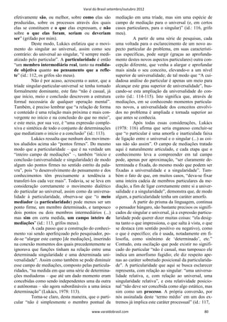 Varal do Brasil setembro/outubro 2012

efetivamente são, ou melhor, sobre como elas são         mediação em uma tríade, mas sim uma espécie de
produzidas, sobre os processos através dos quais         campo de mediação para o universal (e, em certos
elas se constituem e o que elas expressam, e não         casos particulares, para o singular)” (id.: 116, grifo
sobre o que elas foram, seriam ou deveriam               meu).
ser” (grifado por mim).                                            A partir de uma série de pesquisas, cada
           Deste modo, Lukács enfatiza que o movi-       uma voltada para o esclarecimento de um novo as-
mento do singular ao universal, assim como seu           pecto particular do problema, em suas característi-
contrário: do universal ao singular, “é sempre medi-     cas específicas, pode surgir (graças ao aprofunda-
atizado pelo particular”. A particularidade é então      mento destes novos aspectos particulares) outra con-
“um membro intermediário real, tanto na realida-         cepção diferente, que venha a alargar e aprofundar
de objetiva quanto no pensamento que a refle-            mais ainda o seu conceito, elevando-o a um nível
te” (id.: 112, os grifos são meus).                      superior de universalidade; de tal modo que “A cui-
           Não é por acaso, acrescenta o autor, que a    dadosa análise do particular é apenas um meio para
tríade singular-particular-universal se tenha tornado    alcançar este grau superior de universalidade”, bus-
formalmente dominante, este fato “não é casual, já       cando-se esta ampliação da universalidade do con-
que início, meio e conclusão descrevem a estrutura       ceito (id.: 114-115). Isto significa que, através de
formal necessária de qualquer operação mental”.          mediações, em se conhecendo momentos particula-
Também, é preciso lembrar que “a relação de forma        res novos, a universalidade dos conceitos envolvi-
e conteúdo é uma relação mais próxima e mais con-        dos no problema é ampliada e tornada superior ao
vergente no início e na conclusão do que no meio”,       que antes se conhecia.
e este meio, por sua vez, é “uma expressão comple-                 Após todas essas considerações, Lukács
xiva e sintética de todo o conjunto de determinações     (1978: 116) afirma que seria enganoso concluir-se
que mediatizam o início e a conclusão” (id.: 113).       que “o particular é uma amorfa e inarticulada faixa
           Lukács ressalta que nenhum dos movimen-       de ligação entre o universal e o singular (...) as coi-
tos aludidos acima são “pontos firmes”. Do mesmo         sas não são assim”. O campo de mediações tratado
modo que a particularidade – que é na verdade um         aqui é naturalmente articulado, e cada etapa que o
“inteiro campo de mediações” –, também “início e         conhecimento leva a compreender em tal campo
conclusão (universalidade e singularidade) de modo       pode, apenas por aproximação, “ser claramente de-
algum são pontos firmes no sentido estrito da pala-      terminada e fixada, do mesmo modo que podem ser
vra”, pois “o desenvolvimento do pensamento e dos        fixadas a universalidade e a singularidade”. Tam-
conhecimentos têm precisamente a tendência a             bém o fato de que, em muitos casos, “deva-se fixar
transferi-los cada vez mais”. Todavia, se se leva em     uma inteira cadeia de membros particulares da me-
consideração corretamente o movimento dialético          diação, a fim de ligar corretamente entre si a univer-
do particular ao universal, assim como da universa-      salidade e a singularidade”, demonstra que, de modo
lidade à particularidade, observa-se que “o meio         algum, a particularidade tenha um caráter amorfo.
mediador (a particularidade) pode menos ser um                     A partir do prisma da linguagem, continua
ponto firme, um membro determinado, e tampouco           o pensador húngaro, são bastante precisos os signifi-
dois pontos ou dois membros intermediários (...)         cados de singular e universal, já a expressão particu-
mas sim em certa medida, um campo inteiro de             laridade pode querer dizer muitas coisas: “ela desig-
mediações” (id.: 113, grifos meus).                      na tanto o que impressiona, o que salta à vista, o que
           A cada passo que a construção do conheci-     se destaca (em sentido positivo ou negativo), como
mento vai sendo aperfeiçoado pelo pesquisador, po-       o que é específico; ela é usada, notadamente em fi-
de-se “alargar este campo [de mediações], inserindo      losofia, como sinônimo de ‘determinado’, etc.”
na conexão momentos dos quais precedentemente se         Contudo, esta oscilação que pode existir no signifi-
ignorava que funções tinham na relação entre uma         cado do particular “não é casual, mas tampouco ele
determinada singularidade e uma determinada uni-         indica um amorfismo fugidio; ele diz respeito ape-
versalidade”. Assim como também se pode diminuir         nas ao caráter sobretudo posicional da particularida-
esse campo de mediações, composto pelas particula-       de”. A particularidade que aqui se busca esclarecer
ridades, “na medida em que uma série de determina-       representa, com relação ao singular: “uma universa-
ções mediadoras – que até um dado momento eram           lidade relativa, e, com relação ao universal, uma
concebidas como sendo independentes uma da outra         singularidade relativa”, e esta relatividade posicio-
e autônomas – são agora subordináveis a uma única        nal “não deve ser concebida como algo estático, mas
determinação” (Lukács, 1978: 113).                       sim como um processo. A própria conversão, por
           Torna-se claro, desta maneira, que o parti-   nós assinalada deste ‘termo médio’ em um dos ex-
cular “não é simplesmente o membro pontual da            tremos já implica este caráter processual” (id.: 117,

                                           www.varaldobrasil.com                                           80
 
