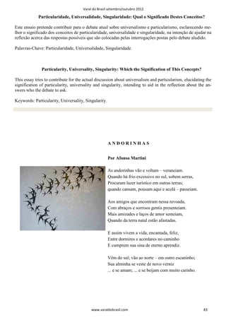 Varal do Brasil setembro/outubro 2012

             Particularidade, Universalidade, Singularidade: Qual o Significado Destes Conceitos?

Este ensaio pretende contribuir para o debate atual sobre universalismo e particularismo, esclarecendo me-
lhor o significado dos conceitos de particularidade, universalidade e singularidade, na intenção de ajudar na
reflexão acerca das respostas possíveis que são colocadas pelas interrogações postas pelo debate aludido.

Palavras-Chave: Particularidade, Universalidade, Singularidade.



               Particularity, Universality, Singularity: Which the Signification of This Concepts?

This essay tries to contribute for the actual discussion about universalism and particularism, elucidating the
signification of particularity, universality and singularity, intending to aid in the reflection about the an-
swers who the debate to ask.

Keywords: Particularity, Universality, Singularity.




                                                      ANDORINHAS


                                                      Por Afonso Martini

                                                      As andorinhas vão e voltam – veraneiam.
                                                      Quando há frio excessivo no sul, sobem serras,
                                                      Procuram lazer turístico em outras terras;
                                                      quando cansam, pousam aqui e acolá – passeiam.

                                                      Aos amigos que encontram nessa revoada,
                                                      Com abraços e sorrisos gentis presenteiam.
                                                      Mais amizades e laços de amor semeiam,
                                                      Quando da terra natal estão afastadas.

                                                      E assim vivem a vida, encantada, feliz,
                                                      Entre dormires e acordares no caminho
                                                      E cumprem sua sina de eterno aprendiz.

                                                      Vêm do sul; vão ao norte – em outro escaninho;
                                                      Sua alminha se veste de novo verniz
                                                      ... e se amam; ... e se beijam com muito carinho.




                                           www.varaldobrasil.com                                          83
 