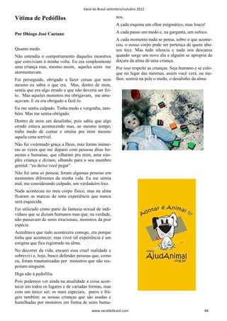 Varal do Brasil setembro/outubro 2012

Vítima de Pedófilos                                     nos.
                                                        A cada esquina um olhar enigmático, mas louco!

Por Dhiogo José Caetano                                 A cada passo um medo e, na garganta, um sufoco.
                                                        A cada momento nada se pensa, sobre o que aconte-
                                                        ceu, o nosso corpo pode ser pertença de quem abu-
Quanto medo.                                            sos tece. Mas tudo silencia e nada nos descansa
Não entendia o comportamento daqueles monstros          quando surge um novo dia e alguém se apropria da
que conviviam à minha volta. Eu era simplesmente        doçura da alma de uma criança.
uma criança mas, mesmo assim, aqueles seres me          Por isso respeite as crianças. Seja humano e se colo-
atormentavam.                                           que no lugar das mesmas, assim você verá, ou me-
Fui perseguido, obrigado a fazer coisas que nem         lhor, sentirá na pele o medo, o desalinho da alma.
mesmo eu sabia o que era. Mas, dentro de mim,
sentia que era algo errado e que não deveria ser fei-
to. Mas aqueles monstros me obrigavam, me ame-
açavam. E eu era obrigado a fazê-lo.
Eu me sentia culpado. Tinha medo e vergonha, tam-
bém. Mas me sentia obrigado.
Dentro de mim um desalinho, pois sabia que algo
errado estava acontecendo mas, ao mesmo tempo,
tinha medo de contar e omitia pra mim mesmo
aquela cena terrível.
Não fui violentado graça a Deus, mas foram inúme-
ras as vezes que me deparei com pessoas ditas ho-
nestas e humanas, que olharam pra mim, uma sim-
ples criança e diziam, olhando para o seu membro
genital: “eu deixo você pegar”.
Não foi uma só pessoa; foram algumas pessoas em
momentos diferentes da minha vida. Eu me sentia
mal, me considerando culpado, um verdadeiro lixo.
Nada aconteceu no meu corpo físico, mas na alma
ficaram as marcas de uma experiência que nunca
será esquecida.
Fui utilizado como parte da fantasia sexual de indi-
víduos que se diziam humanos mas que, na verdade,
não passavam de seres irracionais, monstros da pior
espécie.
Acreditava que tudo acontecera comigo, era porque
tinha que acontecer; mas viver tal experiência é um
estigma que fica registrado na alma.
No decorrer da vida, encarei essa cruel realidade e
sobrevivi e, hoje, busco defender pessoas que, como
eu, foram traumatizadas por monstros que não res-
peitam ninguém.
Diga não à pedofilia.
Pois podemos ver ainda na atualidade a coisa acon-
tecer em todos os lugares e de variadas formas, mas
com um único ser; os mais especiais, puros e frá-
geis também: as nossas crianças que são usadas e
humilhadas por monstros em forma de seres huma-
                                          www.varaldobrasil.com                                         84
 