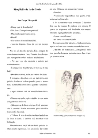 Varal do Brasil setembro/outubro 2012


          Simplicidade da infância                        em uma folha que não estava mais branca.
                                                              - Terminei.
                                                              - Vamos colar na parede do meu quarto. O de-
                                                          senho vai enfeitar tudo.
                 Por Evelyn Cieszynski
                                                              E foi exatamente o que aconteceu. O desenho
                                                          deu vida às paredes de madeira sem pintura. O
      - O que você tá desenhando?
                                                          quarto era pequeno e mal iluminado, mas o dese-
      - Nós duas. É um presente pra você.
                                                          nho fez o lugar ganhar outra aparência.
      - Mas você esqueceu uma coisa.
                                                              - Agora vamos brincar!
      - O quê?
                                                              - Eu conto e você se esconde.
      - Não somos do mesmo tamanho.
                                                              Trocaram um olhar cúmplice. Nada diminuiria
      - Isso não importa. Gosto de você do mesmo
                                                          aquela amizade entre duas meninas tão inocentes.
jeito.
                                                              O desenho era marca disso. A imaginação faria
      Não era um desenho perfeito. Era a imagem de
                                                          com que elas fossem o que quisessem: duas crian-
como duas crianças se viam. Estavam de mãos da-
                                                          ças e um arco-íris.
das, e um grande sorriso no rosto de cada uma.
      - Por que você não desenha o gatinho que
achamos ontem?
      - E onde posso desenhar ele, do meu ou do seu
lado?
      - Desenha no meio, assim ele será de nós duas.
      E começou a desenhar com seu lápis preto, um
gatinho de olhos e orelhas grandes, parecia assus-
tado, exatamente como estava quando o encontra-
ram.
      - Agora termina com um arco-íris bem colori-
do.
      - Mas eu não tenho lápis colorido, só esse preto
que ganhei da minha vó.
      - Não precisa de lápis colorido. É só imaginar
que tá colorido. Se nós pensarmos que o arco-íris
tá colorido, ele estará.
      - Tá bom. E vou desenhar também borboletas               Desenho: hƩp://jenspiraƟon-now.blogspot.ch/
de todas as cores. E também vou desenhar o sol
brilhando.
      Ela começou a traçar vários riscos que não ti-
nham muito significado. Era um monte de borrão

                                            www.varaldobrasil.com                                            85
 