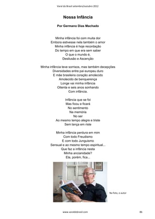 Varal do Brasil setembro/outubro 2012



               Nossa Infância

           Por Germano Dias Machado


        Minha infância foi com muita dor
      Embora estivesse nela também o amor
        Minha infância é hoje recordação
        Do tempo em que era sem saber
               O que o mundo é,
             Desilusão e Ascenção

Minha infância teve sorrisos, mas também decepções
        Diversidades entre pai europeu duro
         E mãe brasileira coração amolecido
             Amolecido de benquerença
              Longe vai minha infância
           Oitenta e seis anos sonhando
                    Com infância.

               Infância que se foi
                Mas ficou e ficará
                 No sentimento
                  Na memória
                     No ser
          Ao mesmo tempo alegre e triste
               Sem lança em riste

         Minha infância perdura em mim
              Com todo Freudismo
             E com todo Junguismo
      Sensual e ao mesmo tempo espiritual...
            Que faz a infância nesta
               Minha ancianidade?
                Ela, porém, fica...




                                                  Na foto, o autor




               www.varaldobrasil.com                                 86
 