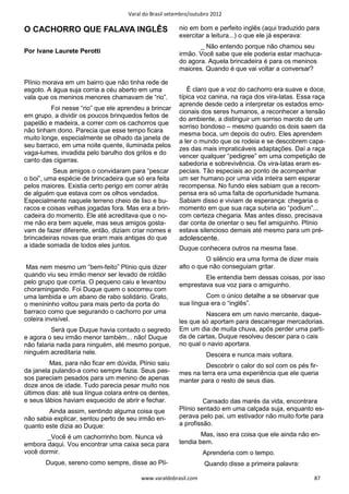 Varal do Brasil setembro/outubro 2012

O CACHORRO QUE FALAVA INGLÊS                             nio em bom e perfeito inglês (aqui traduzido para
                                                         exercitar a leitura...) o que ele já esperava:
                                                                _ Não entendo porque não chamou seu
Por Ivane Laurete Perotti                                irmão. Você sabe que ele poderia estar machuca-
                                                         do agora. Aquela brincadeira é para os meninos
                                                         maiores. Quando é que vai voltar a conversar?

Plínio morava em um bairro que não tinha rede de
esgoto. A água suja corria a céu aberto em uma              É claro que a voz do cachorro era suave e doce,
vala que os meninos menores chamavam de “rio”.           típica voz canina, na raça dos vira-latas. Essa raça
                                                         aprende desde cedo a interpretar os estados emo-
         Foi nesse “rio” que ele aprendeu a brincar
                                                         cionais dos seres humanos, a reconhecer a tensão
em grupo, a dividir os poucos brinquedos feitos de
                                                         do ambiente, a distinguir um sorriso maroto de um
papelão e madeira, a correr com os cachorros que
                                                         sorriso bondoso – mesmo quando os dois saem da
não tinham dono. Parecia que esse tempo ficara
                                                         mesma boca, um depois do outro. Eles aprendem
muito longe, especialmente se olhado da janela de
                                                         a ler o mundo que os rodeia e se descobrem capa-
seu barraco, em uma noite quente, iluminada pelos
                                                         zes das mais impraticáveis adaptações. Daí a raça
vaga-lumes, invadida pelo barulho dos grilos e do
                                                         vencer qualquer “pedigree” em uma competição de
canto das cigarras.
                                                         sabedoria e sobrevivência. Os vira-latas eram es-
          Seus amigos o convidaram para “pescar          peciais. Tão especiais ao ponto de acompanhar
o boi”, uma espécie de brincadeira que só era feita      um ser humano por uma vida inteira sem esperar
pelos maiores. Existia certo perigo em correr atrás      recompensa. No fundo eles sabiam que a recom-
de alguém que estava com os olhos vendados.              pensa era só uma falta de oportunidade humana.
Especialmente naquele terreno cheio de lixo e bu-        Sabiam disso e viviam de esperança: chegaria o
racos e coisas velhas jogadas fora. Mas era a brin-      momento em que sua raça subiria ao “podium”...
cadeira do momento. Ele até acreditava que o no-         com certeza chegaria. Mas antes disso, precisava
me não era bem aquele, mas seus amigos gosta-            dar conta de orientar o seu fiel amiguinho. Plínio
vam de fazer diferente, então, diziam criar nomes e      estava silencioso demais até mesmo para um pré-
brincadeiras novas que eram mais antigas do que          adolescente.
a idade somada de todos eles juntos.                     Duque conhecera outros na mesma fase.
                                                                   O silêncio era uma forma de dizer mais
 Mas nem mesmo um “bem-feito” Plínio quis dizer          alto o que não conseguiam gritar.
quando viu seu irmão menor ser levado de roldão                  Ele entendia bem dessas coisas, por isso
pelo grupo que corria. O pequeno caiu e levantou         emprestava sua voz para o amiguinho.
choramingando. Foi Duque quem o socorreu com
uma lambida e um abano de rabo solidário. Grato,                  Com o único detalhe a se observar que
o menininho voltou para mais perto da porta do           sua língua era o “inglês”.
barraco como que segurando o cachorro por uma                     Nascera em um navio mercante, daque-
coleira invisível.                                       les que só aportam para descarregar mercadorias.
          Será que Duque havia contado o segredo         Em um dia de muita chuva, após perder uma parti-
e agora o seu irmão menor também... não! Duque           da de cartas, Duque resolveu descer para o cais
não falaria nada para ninguém, até mesmo porque,         no qual o navio aportara.
ninguém acreditaria nele.                                          Descera e nunca mais voltara.
         Mas, para não ficar em dúvida, Plínio saiu               Descobrir o calor do sol com os pés fir-
da janela pulando-a como sempre fazia. Seus pas-         mes na terra era uma experiência que ele queria
sos pareciam pesados para um menino de apenas            manter para o resto de seus dias.
doze anos de idade. Tudo parecia pesar muito nos
últimos dias: até sua língua colara entre os dentes,
e seus lábios haviam esquecido de abrir e fechar.                 Cansado das marés da vida, encontrara
        Ainda assim, sentindo alguma coisa que           Plínio sentado em uma calçada suja, enquanto es-
não sabia explicar, sentou perto de seu irmão en-        perava pelo pai, um estivador não muito forte para
quanto este dizia ao Duque:                              a profissão.

       _Você é um cachorrinho bom. Nunca vá                      Mas, isso era coisa que ele ainda não en-
embora daqui. Vou encontrar uma caixa seca para          tendia bem.
você dormir.                                                      Aprenderia com o tempo.
       Duque, sereno como sempre, disse ao Plí-                    Quando disse a primeira palavra:

                                          www.varaldobrasil.com                                          87
 