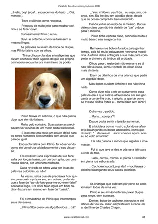 Varal do Brasil setembro/outubro 2012

_ Hello, boy! (opa!... esquecemos do trato: _ Olá,               _ Yes, children, yes! I do... ou seja, sim, cri-
menino!).                                                 ança, sim. Eu lhe dou um algodão-doce, desde
                                                          que eu possa comprá-lo, bem entendido.
        Teve o silêncio como resposta.
                                                                Dando voltas ao redor de si mesmo, Duque
        Precisou de muito jeito para mostrar cari-
                                                          deixou claro que não iria desistir de “dar” o doce
nho e se fazer ouvir.
                                                          para o menino.
       Curiosamente Plínio o ouviu.
                                                                 Plínio tinha certeza disso, conhecia muito e
     Ouviu e entendeu como se falassem a                  muito bem o seu amigo canino.
mesma língua.
       As palavras só saíam da boca de Duque,                    Remexeu nos bolsos furados para ganhar
mas Plínio falava com os olhos.                           tempo, pois há muito estava sem nenhuma moedi-
        Tinha olhos profundos e inteligentes que          nha. A última delas entregara a sua mãe para com-
diziam conhecer mais lugares do que ele próprio           pletar o dinheiro do ônibus até a cidade.
conhecera enquanto fora marinheiro de porão.                    Olhou para o rosto do irmão menor e se já
                                                          não falava nada, sentiu vontade de estar ainda
                                                          mais distante.
                                                                Eram os olhinhos de uma criança que pedia
                                                          um algodão-doce.
                                                                  Mas doces custam dinheiro e ele não tinha
                                                          nada.
                                                                 Como dizer não a ele se exatamente essa
                                                          palavra era a que estava atravessada em sua gar-
                                                          ganta a cortar-lhe o ar, a alegria, a apertar como
                                                          se tivesse dedos fortes e... como dizer sem dizer?


                                                                  Outra vez o pedido:
        Plínio falava em silêncio, o que não queria               _ Mano... compra?!
dizer que ele não falasse.
                                                                  Duque podia sentir a tensão aumentar.
      Muito pelo contrário. Suas palavras preci-
savam ser ouvidas de um modo nada tradicional.                  E a bicicleta com o mastro colorido se afas-
                                                          tava balançando os doces amarrados, como que
        E isso era uma coisa um pouco difícil para        dizendo: “... depressa!... ande! compre agora, pois
os seres humanos acostumados com aquilo que               eu só volto amanhã!”
parece igual.
                                                                   Ela não pararia a menos que alguém a cha-
     Enquanto falava com Plínio, foi observando           masse.
como ele construía cuidadosamente o seu discur-
so.                                                              Foi aí que teve a ideia e pôs-se a latir para
                                                          a roda de trás.
       Era notável! Cada expressão de sua face
valia por longas frases, por um bom grito, por uma               Latiu, correu, mordeu e, parou o vendedor
risada aberta, por um choro molhado.                      em plena rua esburacada.

       Cada revirada de olhos valia por listas de               _ Cachorro louco! Larga daí! – vociferava o
palavras coloridas, ou não!                               doceiro balançando seus balões coloridos.

        Às vezes, sabia que ele precisava ficar qui-
eto para ouvir a própria voz, em outras, preferiria
que a fase do “eu-não-falo-para-me-ouvirem-falar!”              As crianças que estavam por perto se apro-
acabasse logo. Era difícil falar inglês em bom ca-        ximaram todas de uma vez.
chorrês para um menino em fase de “casulo”.
                                                                 Plínio e seu irmão tentaram puxar Duque
                                                          para longe, sem sucesso.
      Foi o irmãozinho de Plínio que interrompeu
                                                                 Dentes, baba de cachorro, rosnados e até
seus devaneios.
                                                          latidos de “eu sou mau” emprestavam à cena um
       _ Plínio!?Eu quero um algodão-doce... dá?          ar de filme de Charles Chaplin.


                                           www.varaldobrasil.com                                             88
 