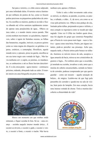 Varal do Brasil setembro/outubro 2012

       Saí para o terreiro, e o chão estava salpicado    nenhum som, apenas o Silêncio.
por uma infinidade delas. O terreiro estava ilumina-             Voltei à sala e olhei novamente cada coisa:
do por milhares de pontos de luz, como se fossem         os móveis, os objetos, as paredes, as portas, as jane-
pedras preciosas ou pequeninos pedacinhos de estre-      las, o telhado, o chão... E, de novo, era como se os
las. Eu escolhia os maiores, punha-os na mão e fica-     visse pela primeira vez. Olhava meu pedaço de céu,
va olhando até vê-los sumirem rapidamente restan-        limitado pelas telhas, projetando-se para o infinito, e
do apenas uma porçãozinha de água... Olhava ao           meu coração se regozijava como se tocado por algo
meu redor, e o mundo inteiro estava parado. Não          sagrado. Uma vez li (Não me lembro quem disse,
existia nenhum movimento: as quixabeiras, impassí-       mas foi alguém do grupo que construiu Pampulha)
veis, sobre o tapete de frutinhas escuras; as folhas     que a Poesia às vezes passa num lugar – suave e fur-
das bananeiras, rasgadas, imóveis; os porcos quietos     tiva – quase como uma brisa. Porém, por alguns ins-
como as varas negras do chiqueiro; as galinhas e os      tantes, pode-se perceber sua presença. Acho que,
perus, extáticos, a contemplar, filosóficos, aquele      naquela tarde, a Poesia entrou pelo buraco no telha-
mundo novo; o pássaro, preso na gaiola, encolhia-se      do, iluminou os móveis toscos da sala, assoprou a
em seu terno negro sem vontade de fugir... Não ha-       água amarela da bacia, mirou-se nos cristaizinhos de
via nenhuma cor: o capim, as juremas, os mandaca-        granizo e fugiu... Foi embora antes que a escuridão,
rus, os umbuzeiros e até as flores haviam descolori-
                                                         já instalada na cozinha, invadisse a sala; antes que a
do. E o céu cinza-prata – agora imenso – continuava
                                                         menina de cabelos encaracolados, sentada no baten-
próximo, redondo, abraçando tudo ao redor. O mun-
                                                         te do corredor, pudesse compreender por que queria
do inteiro era uma fotografia em preto e branco.
                                                         guardar – como um tesouro – aquela sensação de
                                                         beleza... de mágica. Lembro-me de que fugi pela
                                                         penumbra do corredor e quedei-me na sala de visi-
                                                         tas, bem perto do lampião. Em meu coração, havia
                                                         uma imensa vontade de chorar. Teria a menina des-
                                                         coberto a efemeridade da vida?




       Houve um momento em que minhas irmãs
entraram, e fiquei sozinha lá fora. Só eu – uma cri-
ança – sozinha naquele imenso mundo ártico... E
escutei as árvores, e escutei o gado, e escutei o ven-
to, e escutei a fonte, e escutei o riacho. Não havia

                                            www.varaldobrasil.com                                           9
 