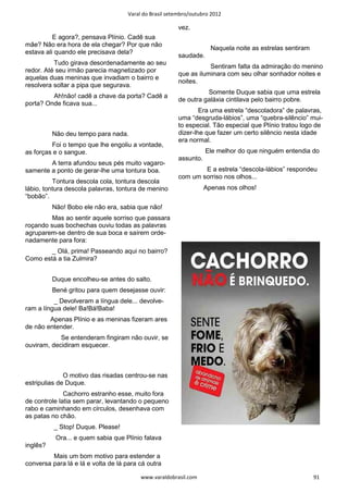 Varal do Brasil setembro/outubro 2012

                                                        vez.
          E agora?, pensava Plínio. Cadê sua
mãe? Não era hora de ela chegar? Por que não
                                                                     Naquela noite as estrelas sentiram
estava ali quando ele precisava dela?
                                                        saudade.
          Tudo girava desordenadamente ao seu
                                                                   Sentiram falta da admiração do menino
redor. Até seu irmão parecia magnetizado por
                                                        que as iluminara com seu olhar sonhador noites e
aquelas duas meninas que invadiam o bairro e
                                                        noites.
resolvera soltar a pipa que segurava.
                                                                  Somente Duque sabia que uma estrela
         Ah!não! cadê a chave da porta? Cadê a
                                                        de outra galáxia cintilava pelo bairro pobre.
porta? Onde ficava sua...
                                                                Era uma estrela “descoladora” de palavras,
                                                        uma “desgruda-lábios”, uma “quebra-silêncio” mui-
                                                        to especial. Tão especial que Plínio tratou logo de
          Não deu tempo para nada.                      dizer-lhe que fazer um certo silêncio nesta idade
                                                        era normal.
         Foi o tempo que lhe engoliu a vontade,
as forças e o sangue.                                              Ele melhor do que ninguém entendia do
                                                        assunto.
        A terra afundou seus pés muito vagaro-
samente a ponto de gerar-lhe uma tontura boa.                   E a estrela “descola-lábios” respondeu
                                                        com um sorriso nos olhos...
          Tontura descola cola, tontura descola
lábio, tontura descola palavras, tontura de menino                 Apenas nos olhos!
“bobão”.
          Não! Bobo ele não era, sabia que não!
         Mas ao sentir aquele sorriso que passara
roçando suas bochechas ouviu todas as palavras
agruparem-se dentro de sua boca e saírem orde-
nadamente para fora:
        _ Olá, prima! Passeando aqui no bairro?
Como está a tia Zulmira?


          Duque encolheu-se antes do salto.
          Bené gritou para quem desejasse ouvir:
          _ Devolveram a língua dele... devolve-
ram a língua dele! Ba!Bá!Baba!
        Apenas Plínio e as meninas fizeram ares
de não entender.
            Se entenderam fingiram não ouvir, se
ouviram, decidiram esquecer.



              O motivo das risadas centrou-se nas
estripulias de Duque.
              Cachorro estranho esse, muito fora
de controle latia sem parar, levantando o pequeno
rabo e caminhando em círculos, desenhava com
as patas no chão.
          _ Stop! Duque. Please!
           Ora... e quem sabia que Plínio falava
inglês?
         Mais um bom motivo para estender a
conversa para lá e lá e volta de lá para cá outra

                                         www.varaldobrasil.com                                            91
 