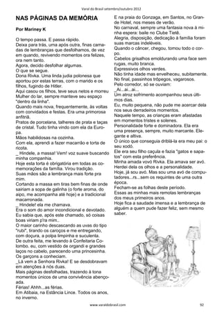 Varal do Brasil setembro/outubro 2012

NAS PÁGINAS DA MEMÓRIA                              E na praia do Gonzaga, em Santos, no Gran-
                                                    de Hotel, nos meses de verão.
Por Mariney K                                       No carnaval, sempre uma fantasia nova à mi-
                                                    nha espera: baile no Clube Tietê.
O tempo passa. E passa rápido.                      Alegria, disposição, dedicação à família foram
Deixa para trás, uma após outra, finas cama-        suas marcas indeléveis.
das de lembranças que desfolhamos, de vez           Quando o câncer, chegou, tomou todo o cor-
em quando, revivendo momentos ora felizes,          po.
ora nem tanto.                                      Cabelos grisalhos emoldurando uma face sem
Agora, decido desfolhar algumas.                    rugas, muito branca.
O que se segue.                                     Expressivos olhos verdes.
Dona Rivka. Uma linda judia polonesa que            Não tinha idade mas envelheceu, subitamente.
aportou por estas terras, com o marido e os         No final, passinhos trôpegos, vagarosos.
filhos, fugindo de Hitler.                          Pelo corredor, só se ouviam:
Aqui casou os filhos, teve seus netos e morreu      _Ai...ai...ai...
Mulher do lar, sempre manteve seu espaço            Um atroz sofrimento acompanhou seus últi-
"dentro da linha".                                  mos dias.
Quando mais nova, frequentemente, às voltas         Eu, muito pequena, não pude me acercar dela
com convidados e festas. Era uma primorosa          nos seus derradeiros momentos.
anfitriã.                                           Naquele tempo, as crianças eram afastadas
Pratos de porcelana, talheres de prata e taças      em momentos tristes e solenes.
de cristal. Tudo tinha vindo com ela da Euro-       Personalidade forte e dominadora. Ela era
pa.                                                 uma presença, sempre, muito marcante. Ele-
Mãos habilidosas na cozinha.                        gante e altiva.
Com ela, aprendi a fazer macarrão e torta de        O único que conseguia driblá-la era meu pai: o
ricota.                                             seu xodó.
_ Hindele, a massa! Vem! voz suave buscando         Ele era seu filho caçula e fazia "gatos e sapa-
minha companhia.                                    tos" com esta preferência.
Hoje esta torta é obrigatória em todas as co-       Minha amada vovó Rivka. Ela amava ser avó.
memorações da família. Virou tradição.              Herdei dela os olhos e a personalidade.
Suas mãos são a lembrança mais forte pra            Hoje, já sou avó. Mas sou uma avó de compu-
mim.                                                tadores...rs...sem os requintes de uma outra
Cortando a massa em tiras bem finas de onde         época.
sairiam a sopa de galinha (o forte aroma, do        Fecham-se as folhas deste período.
aipo, me acompanha até hoje) e a tradicional        Essas as minhas mais remotas lembranças
macarronada.                                        dos meus primeiros anos.
_ Hindele! ela me chamava.                          Hoje fica a saudade imensa e a lembrança de
Era o som do amor incondicional e devotado.         alguém a quem pude fazer feliz, sem mesmo
Eu sabia que, após este chamado, só coisas          saber.
boas viriam p'ra mim..
O maior carinho descascando as uvas do tipo
"rubi", tirando os caroços e me entregando,
com doçura, a polpa limpinha e suculenta.
De outra feita, me levando à Confeitaria Co-
lombo. eu, com vestido de organdi e grandes
laços no cabelo, parecendo uma princesinha.
Os garçons a conheciam.
_Lá vem a Senhora Rivka! E se desdobravam
em atenções à nós duas.
Mais páginas desfolhadas, trazendo à tona
momentos únicos de uma convivência abenço-
ada.
Férias! Ahhh...as férias.
Em Atibaia, na Estância Lince. Todos os anos,
no inverno.
                                     www.varaldobrasil.com                                     92
 