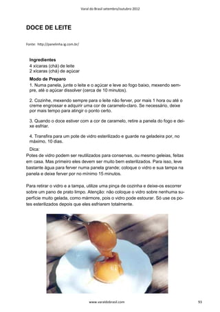 Varal do Brasil setembro/outubro 2012




DOCE DE LEITE

Fonte: hƩp://panelinha.ig.com.br/



  Ingredientes
  4 xícaras (chá) de leite
  2 xícaras (chá) de açúcar
  Modo de Preparo
  1. Numa panela, junte o leite e o açúcar e leve ao fogo baixo, mexendo sem-
  pre, até o açúcar dissolver (cerca de 10 minutos).

  2. Cozinhe, mexendo sempre para o leite não ferver, por mais 1 hora ou até o
  creme engrossar e adquirir uma cor de caramelo-claro. Se necessário, deixe
  por mais tempo para atingir o ponto certo.

  3. Quando o doce estiver com a cor de caramelo, retire a panela do fogo e dei-
  xe esfriar.

  4. Transfira para um pote de vidro esterilizado e guarde na geladeira por, no
  máximo, 10 dias.
 Dica:
Potes de vidro podem ser reutilizados para conservas, ou mesmo geleias, feitas
em casa. Mas primeiro eles devem ser muito bem esterilizados. Para isso, leve
bastante água para ferver numa panela grande; coloque o vidro e sua tampa na
panela e deixe ferver por no mínimo 15 minutos.

Para retirar o vidro e a tampa, utilize uma pinça de cozinha e deixe-os escorrer
sobre um pano de prato limpo. Atenção: não coloque o vidro sobre nenhuma su-
perfície muito gelada, como mármore, pois o vidro pode estourar. Só use os po-
tes esterilizados depois que eles esfriarem totalmente.




                                         www.varaldobrasil.com                     93
 